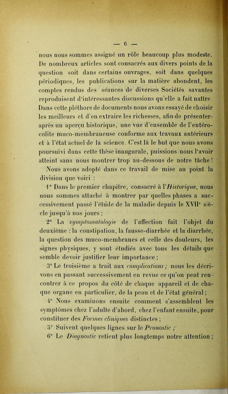 nous nous sommes assigné un rôle beaucoup plus modeste. De nombreux articles sont consacrés aux divers points de la question soit dans certains ouvrages, soit dans quelques périodiques, les publications sur la matière abondent, les comptes rendus des séances de diverses Sociétés savantes reproduisent d’intéressantes discussions qu’elle a fait naître. Dans cette pléthore de documents nous avons essayé de choisir les meilleurs et d’en extraire les richesses, afin de présenter^ après un aperçu historique, une vue d’ensemble de l’entéro- colite muco-membraneuse conforme aux travaux antérieurs et à l’état actuel de la science. C’est là le but que nous avons poursuivi dans cette thèse inaugurale, puissions-nous l’avoir atteint sans nous montrer trop au-dessous de notre tâche ! Nous avons adopté dans ce travail de mise au point la division que voici : 1“ Dans le premier chapitre, consacré kVRistoiique, nous nous sommes attaché à montrer par quelles phases a suc- cessivement passé l’étude de la maladie depuis le XVll® siè- cle jusqu’à nos jours ; 2“ La sympiomatologie de l’affection fait l’objet du deuxième : la constipation, la fausse-diarrhée et la diarrhée, la question des muco-membranes et celle des douleurs, les s-ignes physiques, y sont étudiés avec tous les détails que semble devoir justifier leur importance ; 3“ Le troisième a trait aux complications; nous les décri- vons en passant successivement en revue ce qu’on peut ren- contrer à ce propos du côté de chaque appareil et de cha- que organe en particulier, de la peau et de l’état général ; 4° Nous examinons ensuite comment s’assemblent les symptômes chez l’adulte d’abord, chez l’enfant ensuite,.pour constituer des Formes cliniques distinctes ; 5“ Suivent quelques lignes sur le Pronostic ; G“ Le Diagnostic retient plus longtemps notre attention ;
