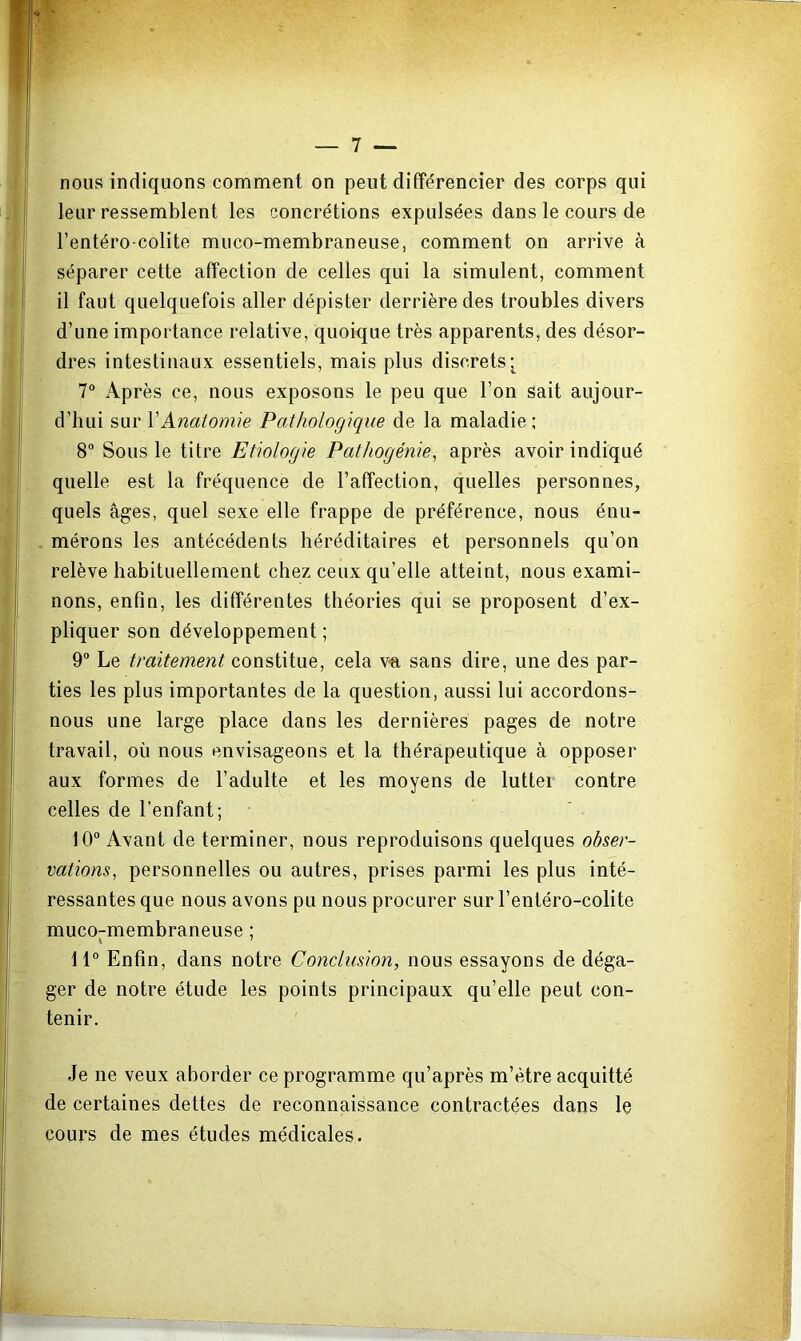 nous indiquons comment on peut différencier des corps qui leur ressemblent les concrétions expulsées dans le cours de l’entéro-colite muco-membraneuse, comment on arrive à séparer cette affection de celles qui la simulent, comment il faut quelquefois aller dépister derrière des troubles divers d’une importance relative, quoique très apparents, des désor- dres intestinaux essentiels, mais plus discrets*^ 7° Après ce, nous exposons le peu que l’on sait aujour- d’hui sur l'Anatomie Pathologique de la maladie; 8“ Sous le titre Etiologie Pathogénie^ après avoir indiqué quelle est la fréquence de l’affection, quelles personnes, quels âges, quel sexe elle frappe de préférence, nous énu- mérons les antécédents héréditaires et personnels qu’on relève habituellement chez ceux qu’elle atteint, nous exami- nons, enfin, les différentes théories qui se proposent d’ex- pliquer son développement ; 9 Le traitement constitue, cela v-a sans dire, une des par- ties les plus importantes de la question, aussi lui accordons- nous une large place dans les dernières pages de notre travail, où nous envisageons et la thérapeutique à opposer aux formes de l’adulte et les moyens de lutter contre celles de l’enfant; 10“ Avant de terminer, nous reproduisons quelques obser- vations, personnelles ou autres, prises parmi les plus inté- ressantes que nous avons pu nous procurer sur l’entéro-colite muco-membraneuse ; »  11“ Enfin, dans notre Conclusion, nous essayons de déga- ger de notre étude les points principaux qu’elle peut con- tenir. Je ne veux aborder ce programme qu’après m’être acquitté de certaines dettes de reconnaissance contractées dans le cours de mes études médicales.