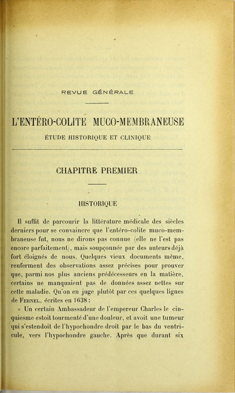 REVUE GÉNÉRALE L’ENTÉRO-COLITE MUGO-MEMBRANEUSE ÉTUDE HISTORIQUE ET CLINIQUE CHAPITRE PREMIER 1 HISTORIQUE Il suffit de parcourir la littérature médicale des siècles derniers pour se convaincre que l’antéro-colite muco-mem- .| braneuse fut, nous ne dirons pas connue (elle ne Test pas I encore parfaitement), mais soupçonnée par des auteurs déjà ^ fort éloignés de nous. Quelques vieux documents même, j renferment des observations assez précises pour prouver i que, parmi nos plus anciens prédécesseurs en la matière, I certains ne manquaient pas de données assez nettes sur i cette maladie. Qu’on en juge plutôt par ces quelques lignes I de Fernel, écrites en 1638 : « Un certain Ambassadeur de l’empereur Charles le cin- ; quiesme estoit tourmenté d’une douleur, et avoit une tumeur qui s’estendoit de l’hypochondre droit par le bas du ventri- cule, vers l’hypochondre gauche. Après que durant six