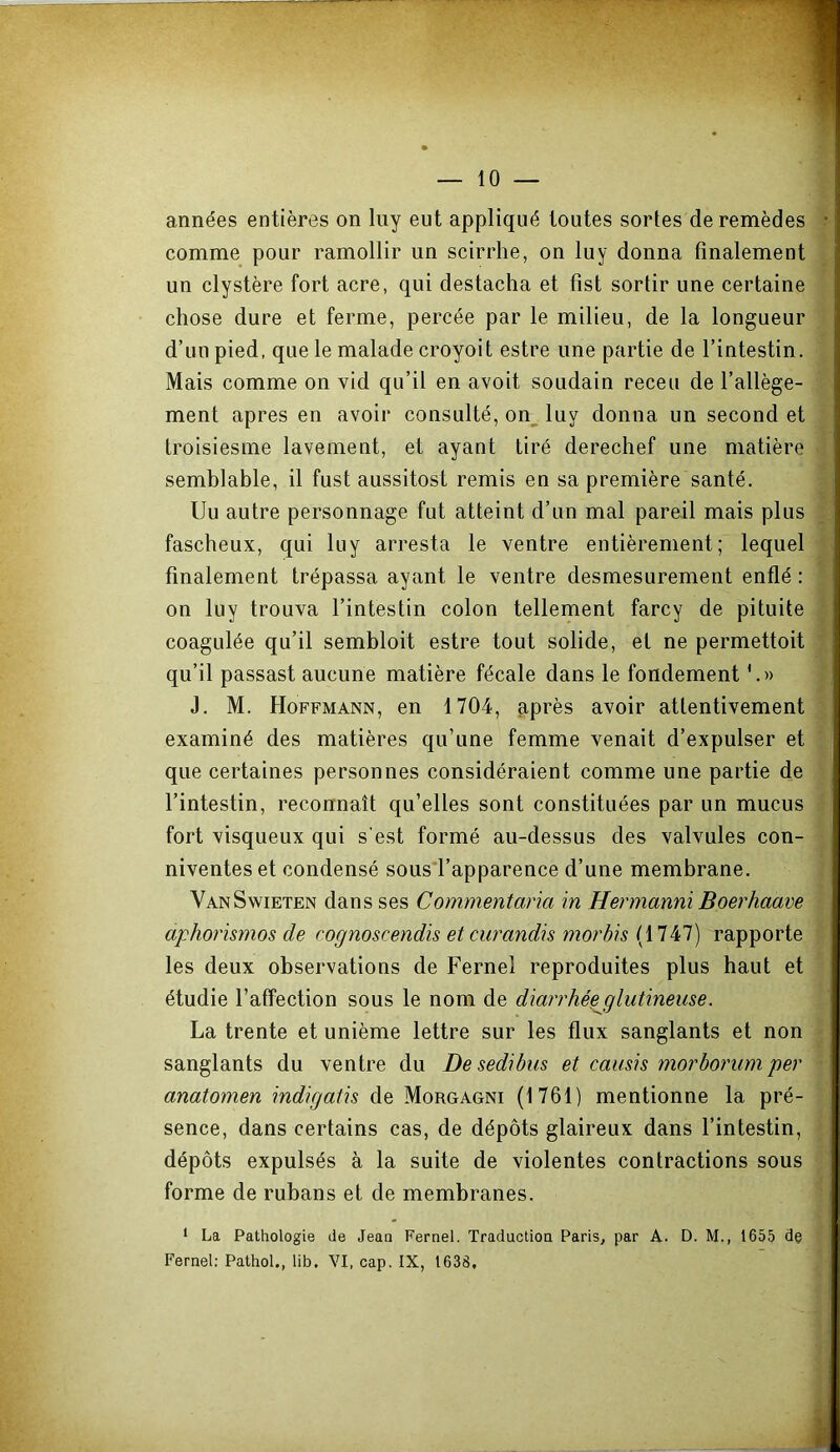 années entières on liiy eut appliqué toutes sortes de remèdes comme pour ramollir un scirrhe, on luy donna finalement un clystère fort acre, qui destacha et fist sortir une certaine chose dure et ferme, percée par le milieu, de la longueur d’un pied, que le malade croyoit estre une partie de l’intestin. Mais comme on vid qu’il en avoit soudain receii de l’allège- ment apres en avoir consulté, on^ luy donna un second et troisiesme lavement, et ayant tiré derechef une matière semblable, il fust aussitost remis en sa première santé. Uu autre personnage fut atteint d’un mal pareil mais plus y fascheux, qui luy arresta le ventre entièrement; lequel y; finalement trépassa ayant le ventre desmesurement enflé : ^ on luy trouva l’intestin colon tellement farcy de pituite ^ coagulée qu’il sembloit estre tout solide, et ne permettoit ^ qu’il passas! aucune matière fécale dans le fondement ? J. M. Hoffmann, en 1704, ^près avoir attentivement examiné des matières qu’une femme venait d’expulser et que certaines personnes considéraient comme une partie de l’intestin, reconnaît qu’elles sont constituées par un mucus fort visqueux qui s'est formé au-dessus des valvules con- niventes et condensé sous'l’apparence d’une membrane. YanSwieten dans ses Commentana in Hermanni Boerhaam aphorismos de cognoscendis et cw'andis morhis rapporte les deux observations de Fernel reproduites plus haut et étudie l’affection sous le nom de diarrhé^glutineuse. La trente et unième lettre sur les flux sanglants et non - sanglants du ventre du De sedibus et camis morhoj'um per ■ anatomen indigatis de Morgagni (1761) mentionne la pré- sence, dans certains cas, de dépôts glaireux dans l’intestin, dépôts expulsés à la suite de violentes contractions sous forme de rubans et de membranes. ‘ La Pathologie de Jean Fernel. Traduction Paris, par A. D. M., 1655 de i Fernel: Pathol., lib. VI, cap. IX, 1638,