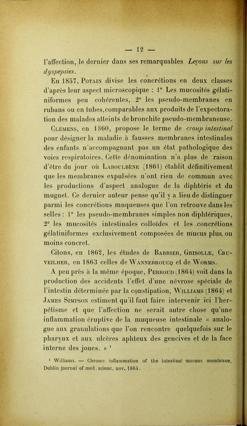 l’affection, le dernier dans ses remarquables Leçons sur les dyspepsies. En 1857, PoTAiN divise les concrétions en deux classes d’après leur aspect microscopique : 1“ Les mucosités gélati- niformes peu cohérentes, 2“ les pseudo-membranes en rubans ou en tubes,comparables aux produits de l’expectora- tion des malades atteints de bronchite pseudo-membraneuse, Clémens, en 1860, propose le terme de croup intestinal pour désigner la maladie à fausses membranes intestinales des enfants n’accompagnant pas un état pathologique des voies respiratoires. Cette dénomination n’a plus de raison d’être du jour où Laboülbène (1861) établit définitivement que les membranes expulsées n’ont rien de commun avec les productions d’aspect analogue de la diphtérie et du muguet. Ce dernier auteur pense qu’il y a lieu de distinguer parmi les concrétions muqueuses que l’on retrouve dans les selles : 1” les pseudo-membranes simples non diphtériques, 2° les mucosités intestinales colloïdes et les -concrétions gélatiniformes exclusivement composées de mucus plus, ou moins concret. Citons, en 1862, les études de Barbier, Grisolle, Cru- VEiLHER, en 1863 celles de Wannebroucq et de Worms. A peu près à la même époque, Perroud (1864) voit dans la production des accidents l’effet d’une névrose spéciale de l’intestin déterminée par la cqnstipation, Williams (1864) et James Simpson estiment qu’il faut faire intervenir ici l’her- pétisme et que l’affection ne serait autre chose qu’une inflammation éruptive de la muqueuse intestinale « analo- gue aux granulations que l’on rencontre quelquefois sur le pharynx et aux ulcères aphteux des gencives et de la face interne des joues. » ' * Williams. — Chrome inflammation of lhe intestinal mneous membrane. Dublin journal of med. scienc, nov. 1864.