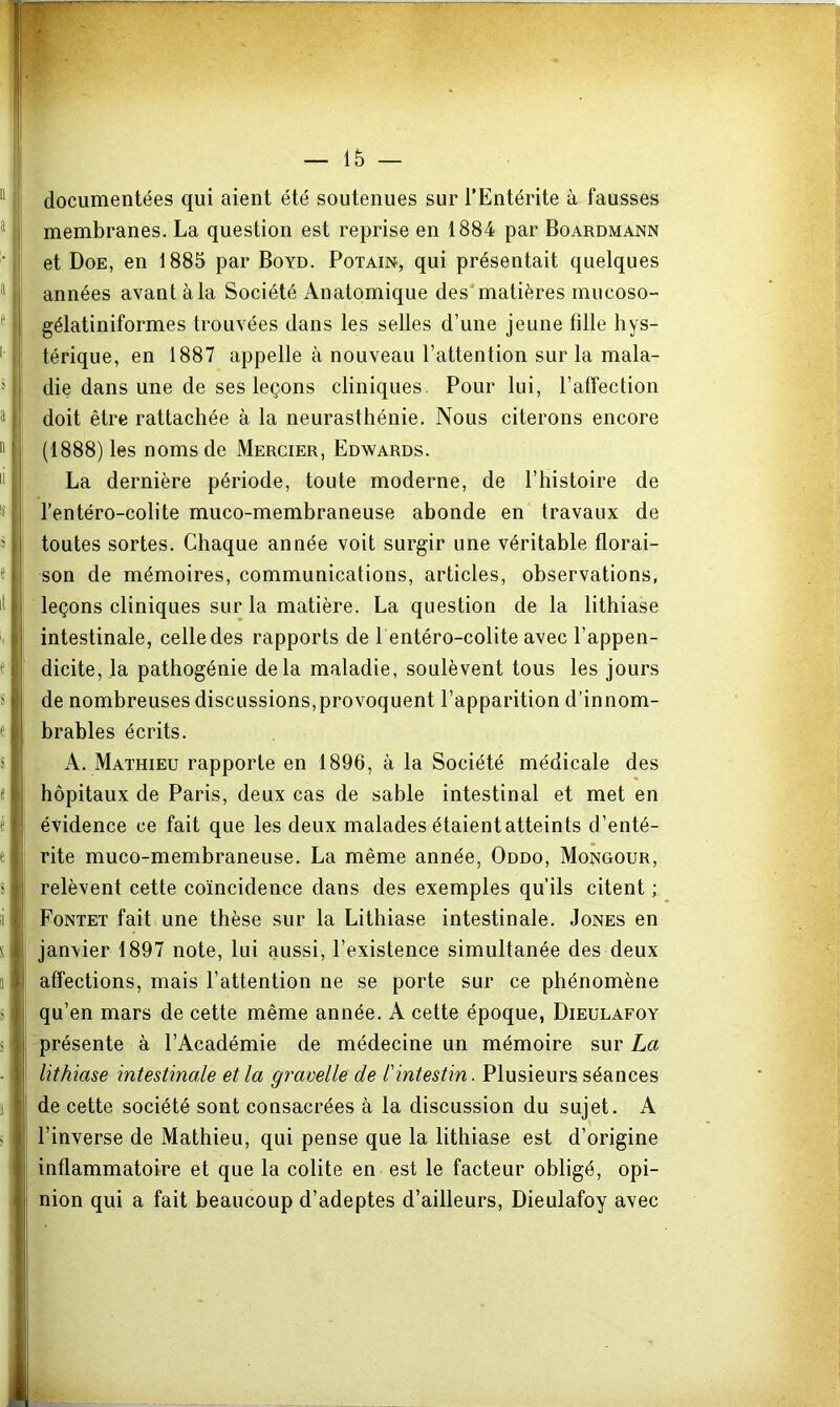 — 1& — “ I documentées qui aient été soutenues sur l’Entérite à fausses ® membranes. La question est reprise en 1884 par Boardmann ■, et Doe, en 1885 par Boyd. Potain, qui présentait quelques ; années avant à la Société Anatomique des'matières mucoso- ^ ■ gélatiniformes trouvées dans les selles d’une jeune fille hys- ' t térique, en 1887 appelle à nouveau l’attention sur la mala- die dans une de ses leçons cliniques. Pour lui, l’affection ^ |i doit être rattachée à la neurasthénie. Nous citerons encore “ j (1888) les noms de Mercier, Edwards. La dernière période, toute moderne, de l’histoire de ■S l’entéro-colite muco-membraneuse abonde en travaux de 5 toutes sortes. Chaque année voit surgir une véritable florai- « son de mémoires, communications, articles, observations, il leçons cliniques sur la matière. La question de la lithiase intestinale, celle des rapports de l entéro-colite avec l’appen- t dicite, la pathogénie delà maladie, soulèvent tous les jours s de nombreuses discussions,provoquent l’apparition d’innom- e brables écrits. s A. Mathieu rapporte en 1896, à la Société médicale des « hôpitaux de Paris, deux cas de sable intestinal et met en e évidence ce fait que les deux malades étaient atteints d’enté- e rite muco-membraneuse. La même année, Oddo, Mongour, s relèvent cette coïncidence dans des exemples qu’ils citent ; Il 1 Fontet fait une thèse sur la Lithiase intestinale. Jones en s janvier 1897 note, lui aussi, l’existence simultanée des deux 1 affections, mais l’attention ne se porte sur ce phénomène J I qu’en mars de cette même année. A cette époque, Dieulafoy s j présente à l’Académie de médecine un mémoire sur La lithiase intestinale et la gravelle de l'intestin. Plusieurs séances de cette société sont consacrées à la discussion du sujet. A > i l’inverse de Mathieu, qui pense que la lithiase est d’origine inflammatoire et que la colite en est le facteur obligé, opi- nion qui a fait beaucoup d’adeptes d’ailleurs, Dieulafoy avec