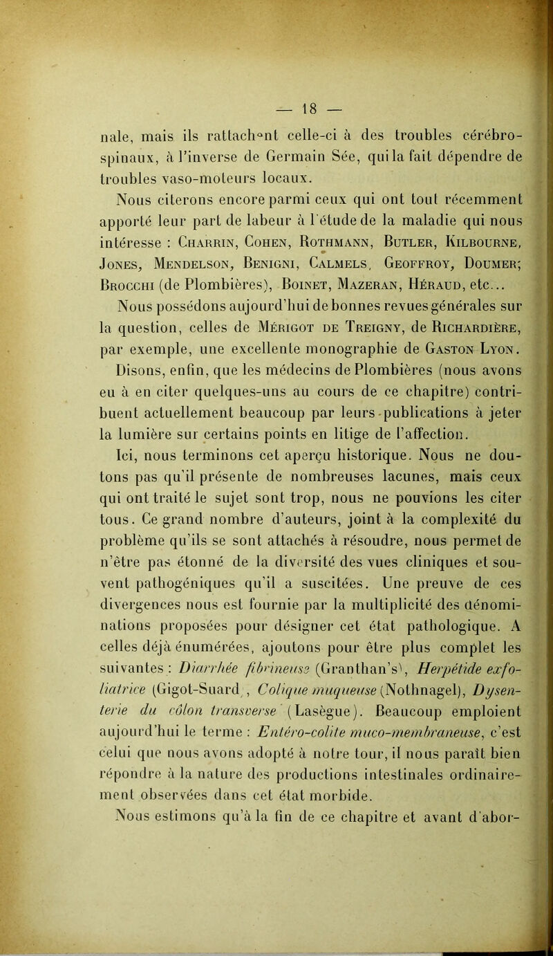nale, mais ils rattach^'iit celle-ci à des troubles cérébro- spinaux, à l’inverse de Germain Sée, qui la fait dépendre de troubles vaso-moteurs locaux. Nous citerons encore parmi ceux qui ont tout récemment apporté leur part de labeur à l'étude de la maladie qui nous intéresse : Charrin, Cohen, Rothmann, Butler, Kilrourne, Jones, Mendelson, Benigni, Calmels, Geoffroy, Doumer; Brocchi (de Plombières), Boinet, Mazeran, Héraud, etc... Nous possédons aujourd’hui de bonnes revues générales sur la question, celles de Mérigot de Treigny, de Richardière, par exemple, une excellente monographie de Gaston Lyon. Disons, enfin, que les médecins de Plombières (nous avons eu à en citer quelques-uns au cours de ce chapitre) contri- buent actuellement beaucoup par leurs-publications à jeter la lumière sur certains points en litige de l’affection. Ici, nous terminons cet aperçu historique. Nous ne dou- tons pas qu’il présente de nombreuses lacunes, mais ceux qui ont traité le sujet sont trop, nous ne pouvions les citer tous. Ce grand nombre d’auteurs, joint à la complexité du problème qu’ils se sont attachés à résoudre, nous permet de n’être pas étonné de la diversité des vues cliniques et sou- vent pathogéniques qu’il a suscitées. Une preuve de ces divergences nous est fournie par la multiplicité des dénomi- nations proposées pour désigner cet état pathologique. A celles déjà énumérées, ajoutons pour être plus complet les suivantes : Diarrhée fibrineuse (Granthan’s'', Herpétide exfo- liatrice (Gigot-Suard , Colique muqueuse Dysen- terie du côlon transverse Beaucoup emploient aujourd’hui le terme : Entéro-colite muco-memhraneuse, c’est celui que nous avons adopté à notre tour, il nous paraît bien répondre à la nature des productions intestinales ordinaire- ment observées dans cet état morbide. Nous estimons qu’à la fin de ce chapitre et avant d'aboi-