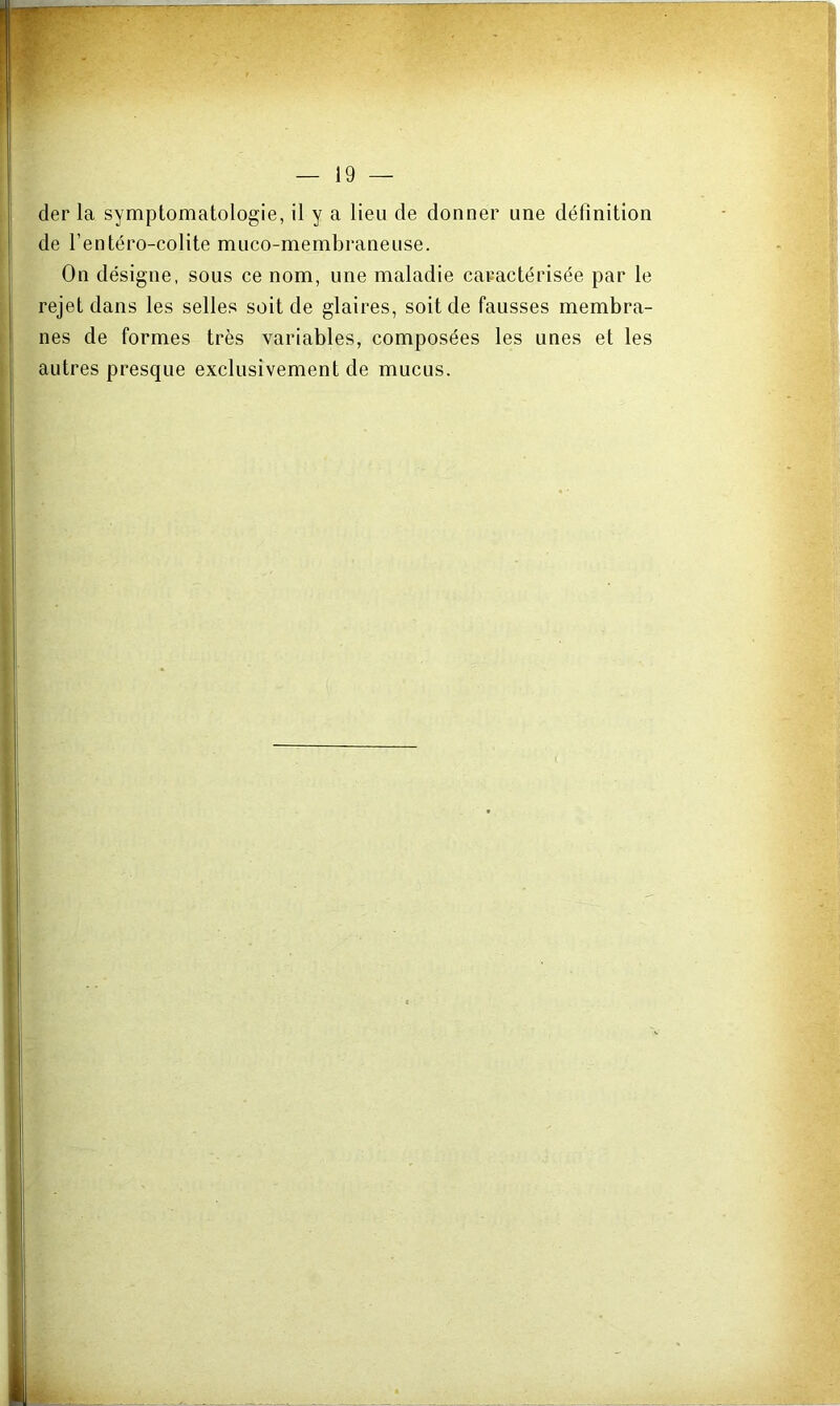 der la symptomatologie, il y a lieu de donner une définition de l’entéro-colite muco-membraneuse. On désigne, sous ce nom, une maladie caractérisée par le rejet dans les selles soit de glaires, soit de fausses membra- nes de formes très variables, composées les unes et les autres presque exclusivement de mucus.