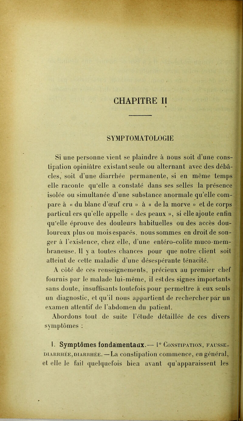 CHAPITRE II SYMPTOMATOLOGIE Si une personne vient se plaindre à nous soit d’une cons- tipation opiniâtre existant seule ou alternant avec des débâ- cles, soit d’une diarrhée permanente, si en môme temps elle raconte qu’elle a constaté dans ses selles la présence isolée ou simultanée d’une substance anormale qu’elle com- pare à (( du blanc d’œuf cru » à « de la morve » et de corps particul ers qu’elle appelle « des peaux », si elle ajoute enfin qu’elle éprouve des douleurs habituelles ou des accès dou- loureux plus ou mois espacés, nous sommes en droit de son- ger à l’existence, chez elle, d’une enté.ro-colite muco-mem- braneuse. 11 y a toutes chances pour que notre client soit atteint de cette maladie d’une désespérante ténacité. A côté de ces renseignements, précieux au premier chef fournis par le malade lui-même, il est des signes importants sans doute, insuffisants toutefois pour permettre à eux seuls un diagnostic, et qu’il nous appartient de rechercher par un examen attentif de l’abdomen du patient. Abordons tout de suite l’étude détaillée de ces divers symptômes ; 1. Symptômes fondamentaux.— 1° Constipation, fausse- DiARRHÉE,DiARiiHÉE.—La constlpatioii commence, en général, et elle le fail quelquefois bien avant qu’apparaissent les