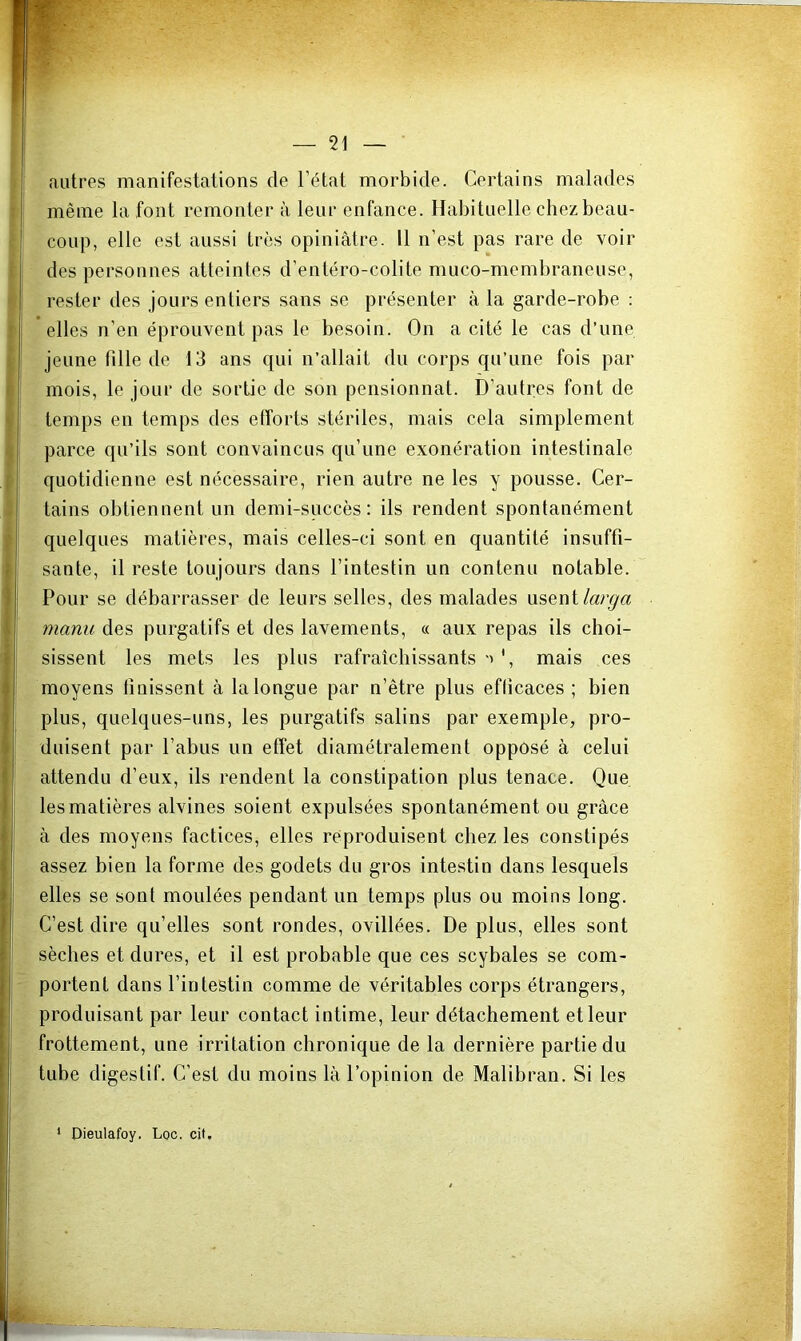 autres manifestations de l’état morbide. Certains malades même la font remonter à leur enfance. Habituelle chez beau- coup, elle est aussi très opiniâtre. 11 n’est pas rare de voir des personnes atteintes d’entéro-colite muco-membraneuse, rester des jours entiers sans se présenter à la garde-robe : elles n’en éprouvent pas le besoin. On a cité le cas d’une jeune fille de 13 ans qui n’allait du corps qu’une fois par mois, le jour de sortie de son pensionnat. D’autres font de temps en temps des efforts stériles, mais cela simplement parce qu’ils sont convaincus qu’une exonération intestinale quotidienne est nécessaire, rien autre ne les y pousse. Cer- tains obtiennent un demi-succès: ils rendent spontanément quelques matières, mais celles-ci sont en quantité insuffi- sante, il reste toujours dans l’intestin un contenu notable. Pour se débarrasser de leurs selles, des malades usent manu des purgatifs et des lavements, « aux repas ils choi- sissent les mets les plus rafraîchissants ', mais ces moyens finissent à la longue par n’être plus efficaces ; bien plus, quelques-uns, les purgatifs salins par exemple, pro- duisent par l’abus un effet diamétralement opposé à celui attendu d’eux, ils rendent la constipation plus tenace. Que les matières alvines soient expulsées spontanément ou grâce â des moyens factices, elles reproduisent chez les constipés assez bien la forme des godets du gros intestin dans lesquels elles se sont moulées pendant un temps plus ou moins long. C’est dire qu’elles sont rondes, ovillées. De plus, elles sont sèches et dures, et il est probable que ces scybales se com- portent dans l’intestin comme de véritables corps étrangers, produisant par leur contact intime, leur détachement et leur frottement, une irritation chronique de la dernière partie du tube digestif. C’est du moins là l’opinion de Malibran. Si les Oieulafoy. Loc. cit. 1