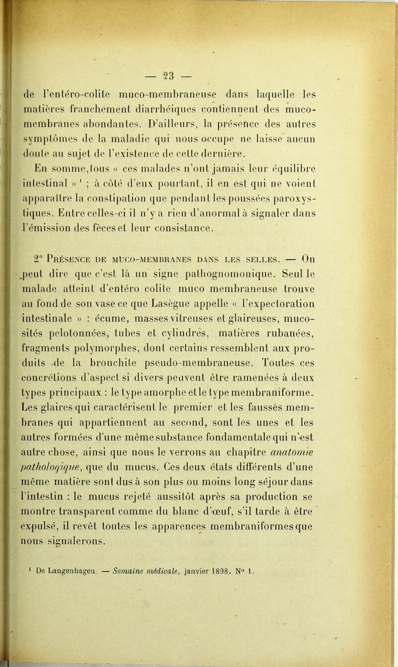 de l’entéro-colite muco-membraneuse dans laquelle les matières franchement diaridiéiques contiennent des muco- membranes abondantes. D’ailleurs, la présence des autres symptômes de la maladie qui nous occupe ne laisse aucun doute au sujet de l’existence de cette dernière. En somme,tous « ces malades n’ont jamais leur équilibre intestinal » ' ; à côté d’eux pourtant, il en est qui ne voient apparaître la constipation que pendant les poussées paroxys- tiques. Entre celles-ci il n’y a rien d’anormal à signaler dans l’émission des fèces et leur consistance. 2“ Présence de muco-membranes dans les selles. — On .peut dire que c’est là un signe pathognomouique. Seul le malade atteint d’entéro colite muco membraneuse trouve au fond de son vase ce que Lasègue appelle « l’expectoration intestinale » : écume, masses vitreuses et glaireuses, muco- sités pelotonnées, tubes et cylindres, matières rubanées, fragments polymorphes, dont certains ressemblent aux pro- duits de la bronchite pseudo-membraneuse. Toutes ces concrétions d’aspect si divers peuvent être ramenées à deux types principaux : le type amorphe etle type membraniforme. Les glaires qui caractérisent le premier et les fausses mem- branes qui appartiennent au second, sont les unes et les autres formées d’une même substance fondamentale qui n’-est autre chose, ainsi que nous le verrons au chapitre anatomie pathologique, que du mucus. Ces deux états différents d’une même matière sont dus à son plus ou moins long séjour dans l’intestin : le mucus rejeté aussitôt après sa production se montre transparent comme du blanc d’-œuf, s’il tarde à être expulsé, il revêt toutes les apparences membraniformesque nous signalerons. * De Langenhagea. — Semaine médicale, janvier 1898. N° 1.
