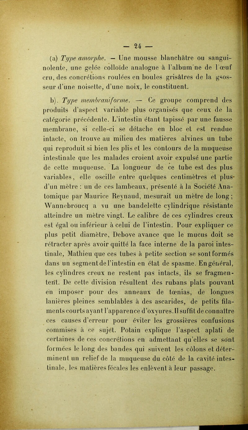 (a) Type amorphe. — Une mousse blanchâtre ou sangui- nolente, une gelée colloïde analogue à l’album ne de l œuf cru, des concrétions roulées en boules grisâtres de la gsos- seur d’une noisette, d’une noix, le constituent. b). Type membraniforme. — Ce groupe comprend des produits d’aspect variable plus organisés que ceux de la catégorie précédente. L’intestin étant tapissé par une fausse membrane, si celle-ci se détache en bloc et est rendue intacte, on trouve au milieu des matières alvines un tube qui reproduit si bien les plis et les contours de la muqueuse intestinale que les malades croient avoir expulsé une partie de cette muqueuse. La longueur de ce tube est des plus variables, elle oscille entre quelques centimètres et plus* d’un mètre : un de ces lambeaux, présenté à la Société Ana- tomique par Maurice Reynaud, mesurait un mètre de long ; Wannebroucq a vu une bandelette cylindrique résistante atteindre un mètre vingt. Le calibre de ces cylindres creux est égal ou inférieur â celui de l’intestin. Pour expliquer ce plus petit diamètre, Debove avance que le mucus doit se rétracter après avoir quitté la face interne de la paroi intes- tinale, Mathieu que ces tubes â petite section se sont formés dans un segment de l’intestin en état de spasme. En général, les cylindres creux ne restent pas intacts, ils se fragmen- tent. De cette division résultent des rubans plats pouvant en imposer pour des anneaux de tœnias, de longues lanières pleines semblables à des ascarides, de petits fila- ments courts ayant l’apparence d’oxyures. Il suffit de connaître ces causes d’erreur pour éviter les grossières confusions commises â ce sujet. Potain explique l’aspect aplati de certaines de ces concrétions en admettant qu’elles se sont formées le long des bandes qui suivent les côlons et déter- minent un relief de la muqueuse du côté de la cavité intes- tinale, les matières fécales les enlèvent â leur passage.