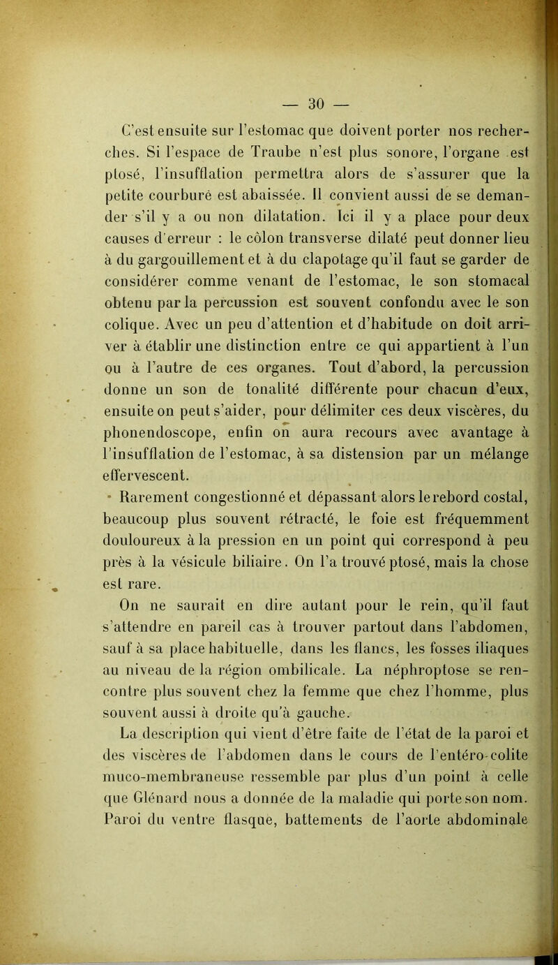 C’est ensuite sur l’estomac que doivent porter nos recher- ches. Si l’espace de Traube n’est plus sonore, l’organe est plosé, l’insufflation permettra alors de s’assurer que la petite courbure est abaissée. 11 convient aussi de se deman- der s’il y a ou non dilatation. Ici ü y a place pour deux causes d’erreur : le côlon transverse dilaté peut donner lieu à du gargouillement et à du clapotage qu’il faut se garder de considérer comme venant de l’estomac, le son stomacal obtenu parla percussion est souvent confondu avec le son colique. Avec un peu d’attention et d’habitude on doit arri- ver à établir une distinction entre ce qui appartient à l’un ou à l’autre de ces organes. Tout d’abord, la percussion donne un son de tonalité différente pour chacun d’eux, ensuite on peut s’aider, pour délimiter ces deux viscères, du phonendoscope, enfin on aura recours avec avantage à l’insufflation de l’estomac, à sa distension par un mélange effervescent. • Rarement congestionné et dépassant alors le rebord costal, beaucoup plus souvent rétracté, le foie est fréquemment douloureux à la pression en un point qui correspond à peu près à la vésicule biliaire. On l’a trouvé ptosé, mais la chose est rare. On ne saurait en dire autant pour le rein, qu’il faut s’attendre en pareil cas à trouver partout dans l’abdomen, sauf à sa place habituelle, dans les flancs, les fosses iliaques au niveau de la région ombilicale. La néphroptose se ren- contre plus souvent chez la femme que chez l’homme, plus souvent aussi à droite qu’à gauche. La description qui vient d’être faite de l’état de la paroi et des viscères de l’abdomen dans le cours de l’entéro-colite muco-membraneuse ressemble par plus d’un point à celle que Glénard nous a donnée de la maladie qui porte son nom. Paroi du ventre flasque, battements de l’aorte abdominale
