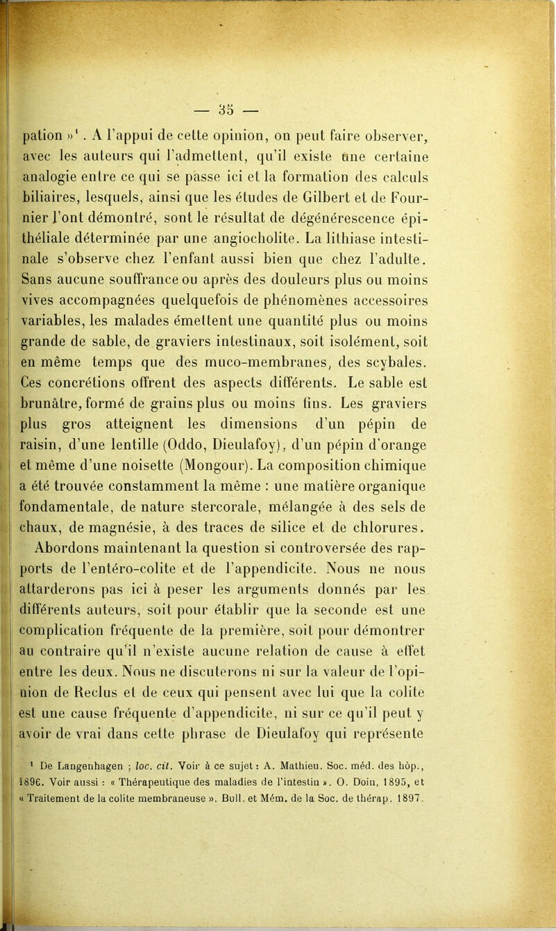 pation . A l’appui de cette opinion, on peut faire observer, avec les auteurs qui l’admettent, qu’il existe une certaine analogie entre ce qui se passe ici et la formation des calculs biliaires, lesquels, ainsi que les études de Gilbert et de Four- nier l’ont démontré, sont le résultat de dégénérescence épi- théliale déterminée par une angiocbolite. La lithiase intesti- nale s’observe chez l’enfant aussi bien que chez l’adulte. Sans aucune souffrance ou après des douleurs plus ou moins vives accompagnées quelquefois de phénomènes accessoires variables, les malades émettent une quantité plus ou moins grande de sable, de graviers intestinaux, soit isolément, soit en même temps que des muco-membranes, des scybales. Ces concrétions offrent des aspects différents. Le sable est brunâtre, formé de grains plus ou moins fins. Les graviers plus gros atteignent les dimensions d’un pépin de raisin, d’une lentille (Oddo, Dieulafoy), d’un pépin d’orange et même d’une noisette (Mongour). La composition chimique a été trouvée constamment la même : une matière organique fondamentale, de nature stercorale, mélangée à des sels de chaux, de magnésie, à des traces de silice et de chlorures. Abordons maintenant la question si controversée des rap- ports de l’entéro-colite et de l’appendicite. Nous ne nous attarderons pas ici à peser les arguments donnés par les différents auteurs, soit pour établir que la seconde est une complication fréquente de la première, soit pour démontrer au contraire qu’il n’existe aucune relation de cause à effet entre les deux. Nous ne discuterons ni sur la valeur de l’opi- nion de Reclus et de ceux qui pensent avec lui que la colite est une cause fréquente d’appendicite, ni sur ce qu’il peut y avoir de vrai dans cette phrase de Dieulafoy qui représente * De Langenhagen ; loc. cit. Voir à ce sujet ! A. Mathieu. Soc. méd. des hôp., 1896. Voir aussi : « Thérapeutique des maladies de riutestiu ». O. Doin, 1895, et « Traitement de la colite membraneuse ». Bull, et Mém. de la Soc. de thérap. 1897.