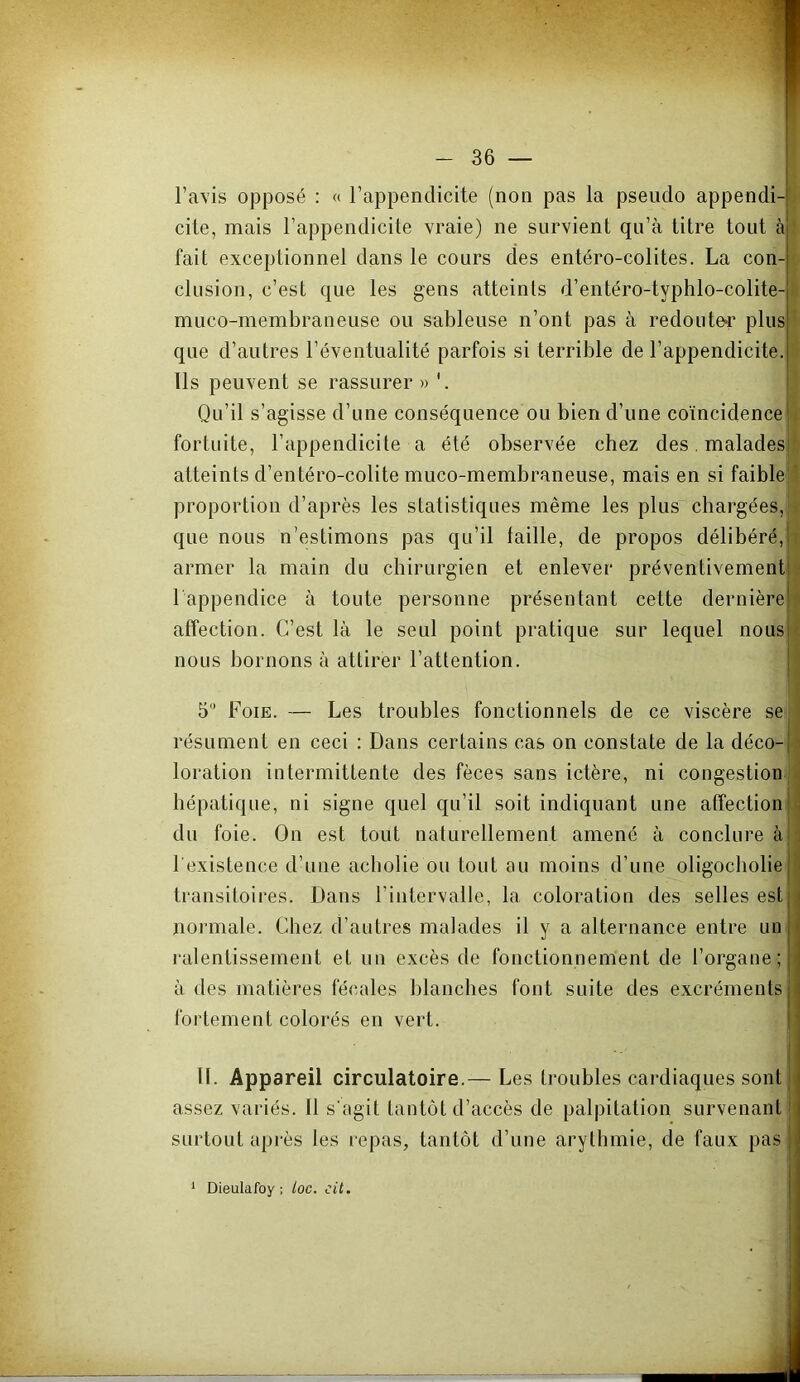 l’a\is opposé : « l’appendicite (non pas la pseudo appendi- cite, mais l’appendicite vraie) ne survient qu’à titre tout à ‘ fait exceptionnel dans le cours des entéro-colites. La con- clusion, c’est que les gens atteints d’entéro-typhlo-colite- muco-membraneuse ou sableuse n’ont pas à redoute^’ plus que d’autres l’éventualité parfois si terrible de l’appendicite. Ils peuvent se rassurer » Qu’il s’agisse d’une conséquence ou bien d’une coïncidence jé fortuite, l’appendicite a été observée chez des, maladesi! atteints d’entéro-colite muco-membraneuse, mais en si faiblell proportion d’après les statistiques même les plus chargées,*, que nous n’estimons pas qu’il taille, de propos délibéré, i armer la main du chirurgien et enlever préventivement ? l appendice à toute personne présentant cette dernière i affection. C’est là le seul point pratique sur lequel nous < nous bornons à attirer l’attention. J 5 Foie. — Les troubles fonctionnels de ce viscère se j résument en ceci : Dans certains cas on constate de la déco- i loration intermittente des fèces sans ictère, ni congestion i hépatique, ni signe quel qu’il soit indiquant une affection du foie. On est tout naturellement amené à conclure à l'existence d’une acbolie ou tout au moins d’une oligocbolie transitoires. Dans l’intervalle, la coloration des selles est normale. Chez d’autres malades il y a alternance entre un • ralentissement et un excès de fonctionnement de l’organe; à des matières fécales blanches font suite des excréments fortement colorés en vert. H. Appareil circulatoire.— Les troubles cardiaques sont assez variés. Il s'agit tantôt d’accès de palpitation survenant surtout après les repas, tantôt d’une arythmie, de faux pas Dieulafoy, loc. cit.