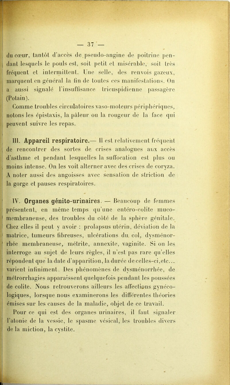 du cœur, tantôt d’accès de.pseudo-angine de poitrine pen- dant lesquels le pouls est, soit petit et misérable, soit très fréquent et intermittent. Une selle, des renvois gazeux, marquent en général la lin de toutes ces manifestalions. On a aussi signalé l'insuffisance tricuspidienne passagère (Potain). Comme troubles circulatoires vaso-moteurs périphériques, notons les épistaxis, la pâleur ou la rougeur de la face qui peuvent suivre les repas. III. Appareil respiratoire.— Il est relativement fréquent de rencontrer des sortes de crises analogues aux accès d’asthme et pendant lesquelles la suffocation est plus ou moins intense. On les voit alterner avec des crises de coryza. A noter aussi des angoisses avec sensation de striction de la gorge et panses respiratoires. IV. Organes génito-urinaires. — Beaucoup de femmes présentent, en même temps qu’une entéro-colite muco- membraneuse, des troubles du côté de la sphère génitale. Chez elles il peut y avoir : prolapsus utérin, déviation de la matrice, tumeurs fibreuses, ulcérations du col, dysménor- rhée membraneuse, métrite, annexite, vaginite. Si on les interroge au sujet de leurs règles, il n’est pas rare qu’elles répondent que la date d’apparition, la durée de celles-ci,etc... varient infiniment. Des phénomènes de dysménorrhée, de métrorrhagies apparaissent quelquefois pendant les poussées de colite. Nous retrouverons ailleurs les affections gynéco- logiques, lorsque nous examinerons les différentes tliécrries émises sur les causes de la maladie, objet de ce travail. Pour ce qui est des organes urinaires, il faut signaler l’atonie de la vessie, le spasme vésical, les troubles divers de la miction, la cystite.