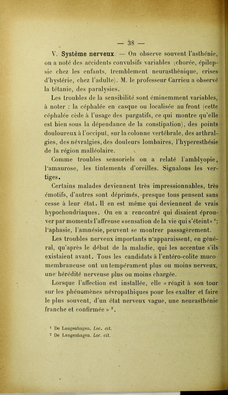 V. Système nerveux. — On observe souvent l’asthénie, j on a noté des accidents convulsifs variables (chorée, épilep- ! sie chez les enfants, tremblement neurasthénique, crises i d’hystérie, chez l’adulte). M. le professeur Carrieu a observé ) la tétanie, des paralysies. Les troubles de la sensibilité sont éminemment variables, à noter : la céphalée en casque ou localisée au front (cette ' céphalée cède à l’usage des purgatifs, ce qui montre qu’elle i- est bien sous la dépendance de la constipation), des points ,i douloureux à l’occiput, sur la colonne vertébrale, des arthral- gies, des névralgies, des douleurs lombaires, l’hyperesthésie ;] de la région malléolaire. v Comme troubles sensoriels on a relaté l’amblyopîe, |, l’amaurose, les tintements d’oreilles. Signalons les ver- I tiges. Certains malades deviennent très impressionnables, très Ij émotifs, d’autres sont déprimés, presque tous pensent sans cesse à leur état, 11 en est même qui deviennent de vrais ^ hypochondriaques. On en a rencontré qui disaient éprou- ver par moments l’affreuse «sensation de la vie qui s’éteint» ' ; i l’aphasie, l’amnésie, peuvent se montrer passagèrement. Les troubles nerveux importants n’apparaissent, en géné- ral, qu’après le début de la maladie, qui les accentue s’ils existaient avant. Tous les candidats à l’entéro-colite muco- membraneuse ont un tempérament plus ou moins nerveux, une'hérédité nerveuse plus ou moins chargée. Lorsque l’affection est installée, elle «réagit à son tour : sur les phénomènes névropathiques pour les exalter et faire le plus souvent, d’un état nerveux vague, une neurasthénie franche et confirmée » ^. ! 1 De Langenhageii. Loc. cil. 2 De Langenhagen. Loc. cil.