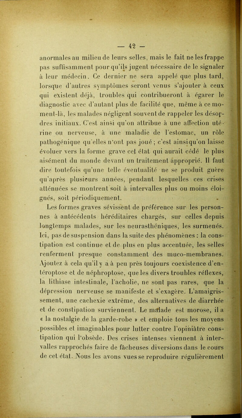 anormales au milieu de leurs selles, mais le fait ne les frappe pas suffisamment pour qu’ils jugent nécessaire de le signaler à leur médecin. Ce dernier ne sera appelé que plus tard, lorsque d’autres symptômes seront venus s’ajouter à ceux qui existent déjà, troubles qui contribueront à égarer le diagnostic avec d’autant plus de facilité que, même à ce mo- ment-là, les malades négligent souvent de rappeler les désor- dres initiaux. C’est ainsi qu’on attribue à une affection uté- rine ou nerveuse, à une maladie de l'estomac, un rôle patbogénique qu elles n’ont pas joué ; c’est ainsiqu’on laisse évoluer vers la forme grave cet état qui aurait cédé le plus aisément du monde devant un traitement àpproprié. Il faut dire toutefois qu’une telle éventualité ne se produit guère qu’après plusieurs années, pendant lesquelles ces crises atténuées se montrent soit à intervalles plus ou moins éloi- gnés, soit périodiquement. Les formes graves sévissent de préférence sur les person- nes à antécédents héréditaires chargés, sur celles depuis j longtemps malades, sur les neurasthéniques, les surmenés. Ici, pas de suspension dans la suite des phénomènes : la cons- tipation est continue et de plus en plus accentuée, les selles renferment presque constamment des muco-membranes. Ajoutez à cela qu’il y a à peu près toujours coexistence d’en- - téroptose et de néphroptose, que les divers troubles réflexes, V- la lithiase intestinale, l’acholie, ne sont pas rares, que la dépression nerveuse se manifeste et s’exagère. L’amaigris- sement, une cachexie extrême, des alternatives de diarrhée ^ et de constipation surviennent. Le meflade est morose, il a s « la nostalgie de la garde-robe » et emploie tous les moyens ^ .possibles et imaginables pour lutter contre l’opiniâtre cons- M tipation qui l’obsède. Des crises intenses viennent à inter- » valles rapprochés faire de fâcheuses diversions dans le cours J de cet état. Nous les avons vues se reproduire régulièrement ^
