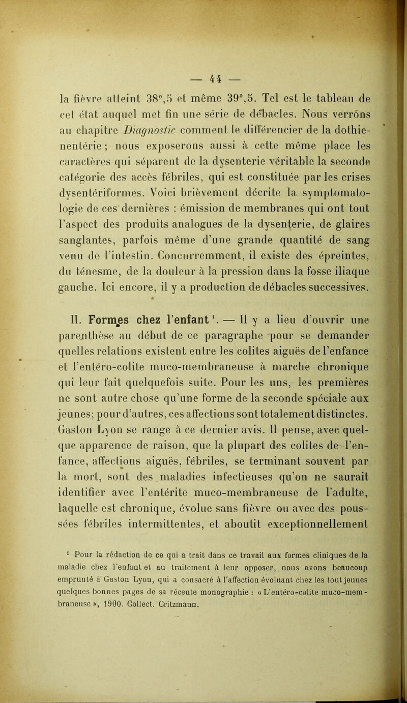 la fièvre atteint 38°,5 et même 39°,5. Tel est le tableau de cet état auquel met fin une série de dÆacles. Nous verrons au chapitre Diagnostic comment le différencier de la dothie- nentérie; nous exposerons aussi à cotte même place les caractères qui séparent de la dysenterie véritable la seconde catégorie des accès fébriles, qui est constituée parles crises dysentériformes. Voici brièvement décrite la symptomato- logie de ces'dernières : émission de membranes qui ont tout l’aspect des produits analogues de la dysenterie, de glaires sanglantes, parfois même d’une grande quantité de sang venu de l’intestin. Concurremment, il existe des épreintes, du ténesme, de la douleur à la pression dans la fosse iliaque gauche. Ici encore, il y a production de débâcles successives. * II. Formées chez l’enfant'. — H y a lieu d’ouvrir une parenthèse au début de ce paragraphe pour se demander quelles relations existent entre les colites aiguës de l’enfance et l’entéro-colite muco-membraneuse à marche chronique qui leur fait quelquefois suite. Pour les uns, les premières ne sont autre chose qu’une forme de la seconde spéciale aux jeunes; pour d’autres, ces affections sonttotalementdistinctes. Gaston Lyon se range à ce dernier avis. Il pense, avec quel- que apparence de raison, que la plupart des colites de l’en- fance, affections aiguës, fébriles, se terminant souvent par la mort, sont des , maladies infectieuses qu’on ne saurait identifier avec l’entérite muco-membraneuse de l’adulte, laquelle est chronique, évolue sans fièvre ou avec des pous- sées fébriles intermittentes, et aboutit exceptionnellement 1 Pour la rédactiou de ce qui a Irait dans ce travail aux formes cliuiques de la maladie chez l'eufant. et au traitement à leur opposer, nous avons beaucoup emprunté à Gaston Lyon, qui a consacré à l'affection évoluant chez les tout jeunes quelques bonnes pages de sa récente monographie : «L'entéro-colite muco-mem- braneuse », 1900. Gollect. Gritzmann.