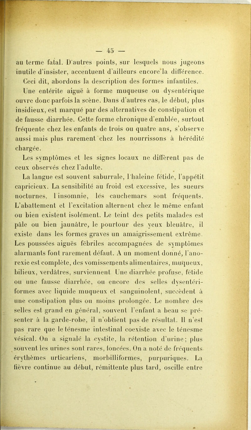 au terme fatal. D'autres points, sur lesquels nous jugeons inutile d’insister, accentuent d’ailleurs encorela dilférence. Ceci dit, abordons la description des formes infantiles. Une entérite aiguë à forme muqueuse ou dysentérique ouvre donc parfois la scène. Dans d’autres cas, le début, plus insidieux, est marqué par des alternatives de constipation et de fausse diarrhée. Cette forme chronique d’emblée, surtout fréquente chez les enfants de trois ou quatre ans, s’observe aussi mais plus rarement chez les nourrissons à hérédité chargée. Les symptômes et les signes locaux ne diffèrent pas de ceux observés chez l’adulte. ^ . La langue est souvent saburrale, l’haleine fétide, l’appétit capricieux. La sensibilité au froid est excessive, les sueurs nocturnes, 1 insomnie, lés cauchemars sont fréquents. L’abattement et l’excitation alternent chez le même enfant ou bien existent isolément. Le teint des petits malades est pâle ou bien jaunâtre, le pourtour des yeux bleuâtre, il existe dans les formes graves un amaigrissement extrême. Les poussées aiguës fébriles accompagnées de symptômes alarmants font rai ement défaut. A un moment donné, l’ano- rexie est complète, des vomissements alimentaires, muqueux, bilieux, verdâtres, surviennent Une diarrhée pi’ofuse, fétide ou une fausse diarrhée, ou encore des selles dysentéii- formes avec liquide muqueux et sanguinolent, succèdent â une constipation plus ou moins prolongée. Le noml)re des selles est grand en général, souvent l’enfant a beau se pré- senter â la garde-robe, il n’obtient pas de résultat. Il n’est pas rare que le ténesme intestinal coexiste avec le ténesme vésical. On a signalé la cystite, la rétention d’urine; plus souvent les urines sont rares, foncées. On a noté de fréquents érythèmes urticariens, morbilliformes, purpuriques. La fièvre continue au début, rémittente plus tard, oscille entre