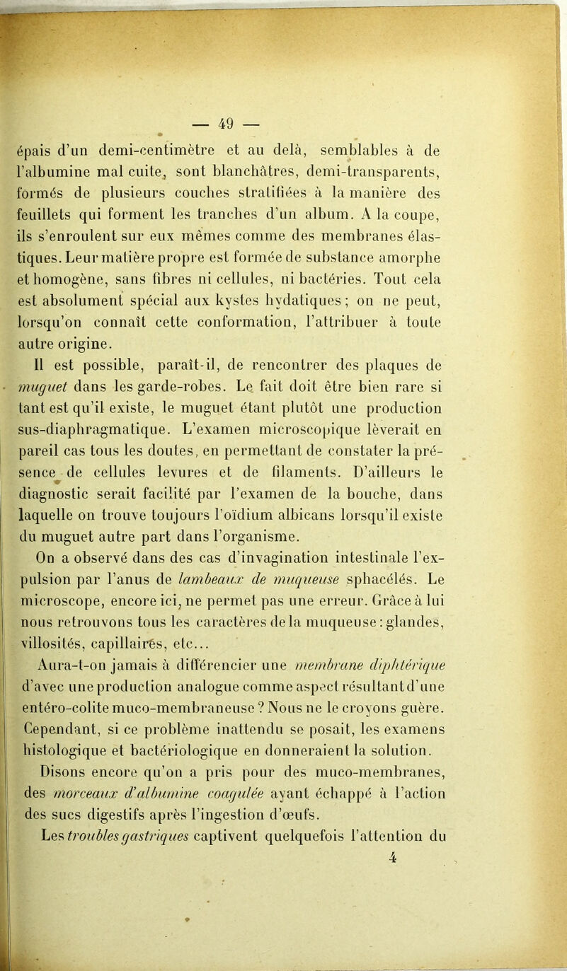 • épais d’un demi-centimètre et au delà, semblables à de l’albumine mal cuitej sont blanchâtres, demi-transparents, formés de plusieurs couches straliliées à la manière des feuillets qui forment les tranches d’un album. A la coupe, ils s’enroulent sur eux mêmes comme des membranes élas- tiques. Leur matière propre est formée de substance amorphe et homogène, sans libres ni cellules, ni bactéries. Tout cela est absolument spécial aux kystes hydatiques; on ne peut, lorsqu’on connaît cette conformation, l’attribuer à toute autre origine. Il est possible, paraît-il, de rencontrer des plaques de • muguet dans les garde-robes. Le fait doit être bien rare si tant est qu’il existe, le muguet étant plutôt une production sus-diaphragmatique. L’examen microscopique lèverait en pareil cas tous les doutes, en permettant de constater la pré- i sence de cellules levures et de filaments. D’ailleurs le j j diagnostic serait facilité par l’examen de la bouche, dans ‘ laquelle on trouve toujours Poïdium albicans lorsqu’il existe du muguet autre part dans l’organisme. On a observé dans des cas d’invagination intestinale l’ex- I pulsion par l’anus de lambeaux de muqueuse sphacélés. Le I ; microscope, encore ici, ne permet pas une erreur. Grâce à lui , nous retrouvons tous les caractères delà muqueuse ; glandes, ; - villosités, capillairês, etc... Aura-t-on jamais à différencier une membrane diphtérique d’avec une production analogue comme aspect résultantd’une entéro-colite muco-membraneuse ? Nous ne le croyons guère. ' Cependant, si ce problème inattendu se posait, les examens histologique et bactériologique en donneraient la solution. Disons encore qu’on a pris pour des muco-membranes, des morceaux d’albumine coagulée ayant échappé à l’action des sucs digestifs après l’ingestion d’œufs. troublesgastricques quelquefois l’attention du