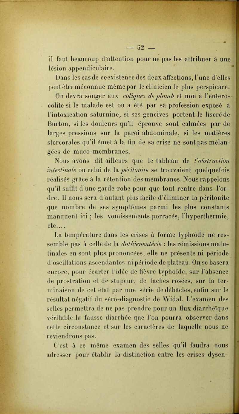 il faut beaucoup d’attention pour ne pas les attribuer à une lésion appendiculaire. Dans les cas de coexistence des deux affections, l’une d’elles peut être méconnue mêmepar le clinicien le plus perspicace. On devra songer aux coliques deqüomh et non à l’entéro- colite si le malade est ou a été par sa profession exposé à l’intoxication saturnine, si ses gencives portent le liseré de Burton, si les douleurs qu’il éprouve sont calmées par de larges pressions sur la paroi abdominale, si les matières stercorales qu’il émet à la fin de sa crise ne sont pas mélan- gées de muco-membranes. Nous avons dit ailleurs que le tableau de l’obstruction intestinale ou celui de la péritonite se trouvaient quelquefois réalisés grâce à la rétention des membranes. Nous rappelons qu’il suffit d’une garde-robe pour que tout rentre dans l’or- dre. 11 nous sera d’autant plus facile d’éliminer la péritonite que nombre de ses symptômes parmi les plus constants manquent ici ; les vomissements porracés, l’hyperthermie, etc La température dans les crises à forme typhoïde ne res- semble pas à celle de la dothienentérie : les rémissions matu- linales en sont plus prononcées, elle ne présente ni période d’oscillations ascendantes ni péi iode de plateau. On se basera encore, pour écarter l’idée de lièvre typhoïde, sur l’absence de prostration et de stupeur, de taches rosées, sur la ter- minaison de cet état par une série de débâcles, enfin sur le résultat négatif du séro-diagnostic de Widal. L’examen des selles permettra de ne pas prendre pour un flux diarrhéïque véritable la fausse diarrhée que l’on pourra observer dans cette circonstance et sur les caractères de laquelle nous ne reviendrons pas. C’est à ce même examen des selles qu’il faudra nous adresser pour établir la distinction entre les crises dysen-