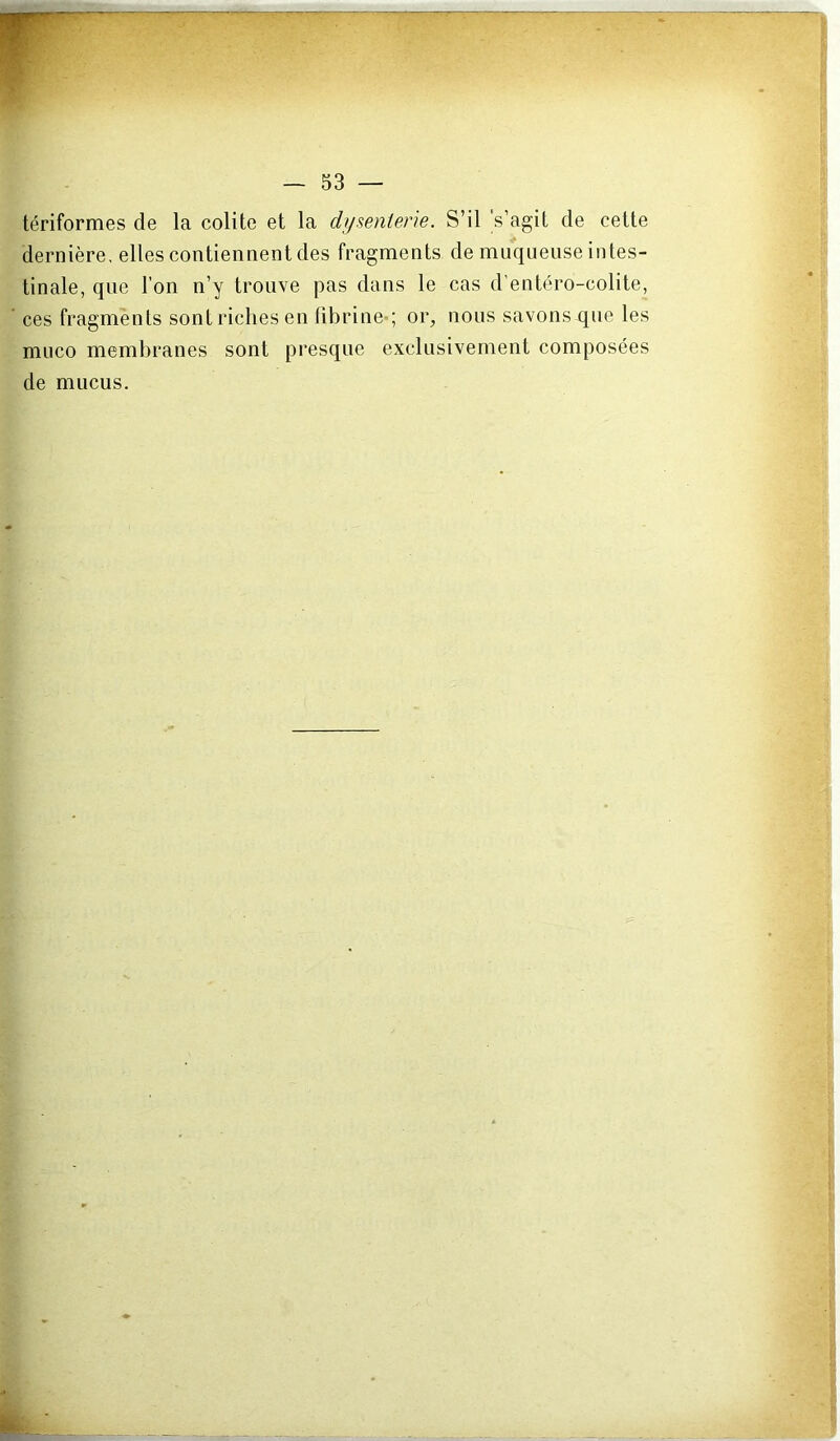 tériformes de la colite et la difsenterie. S’il 's’agit de cette dernière, elles contiennent des fragments de muqueuse intes- tinale, que l’on n’y trouve pas dans le cas d’entéro-colite, ces fragments sont riches en fibrine*; or, nous savons que les muco membranes sont presque exclusivement composées de mucus.