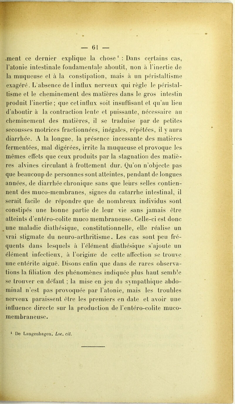.ment ce dernier explique la chose ' : Dans certains cas, l’atonie intestinale fondamentale aboutit, non à l’inertie de la muqueuse et à la constipation, mais à un péristaltisme exagéré. L'absence de 1 influx nerveux qui règle le péristal- tisme et le cheminement des matières dans le gros intestin produit l’inertie; que cet influx soit insuffisant et qu’au lieu d’aboutir à la contraction lente et puissante, nécessaire au cheminement des matières, il se traduise par de petites secousses motrices fractionnées, inégales, répétées, il y aura diarrhée. A la longue, la présence incessante des matières fermentées, mal digérées, irrite la muqueuse et provoque les mêmes effets c{ue ceux produits par la stagnation des matiè- res alvines circulant à frottement dur. Qu’on n’objecte pas que beaucoup de personnes sont atteintes, pendant de longues années, de diarrhée chronique sans que leurs selles contien- nent des muco-membranes, signes du catarrhe intestinal, il serait facile de répondre que de nombreux individus sont constipés une bonne partie de leur vie sans jamais être atteints d’entéro-colite muco membraneuse. Celle-ci est donc ,une maladie diathésique, constitutionnelle, elle réalise un vrai stigmate du neuro-arthritisme. Les cas sont peu fré- quents dans lesquels à l’élément diathésique s’ajoute un élément infectieux, à l’origine de cette affection se trouve une entérite aiguë. Disons entin que dans de rares observa- tions la fdiation des phénomènes indiquée plus haut semble se trouver en défaut ; la mise en jeu du sympathique abdo- minal n’est pas provoquée par l’atonie, mais les troubles nerveux paraissent être les premiers en date et avoir une influence directe sur la production de l’entéro-colite muco- membraneuse. * De Langetihagen. Loc, cit.