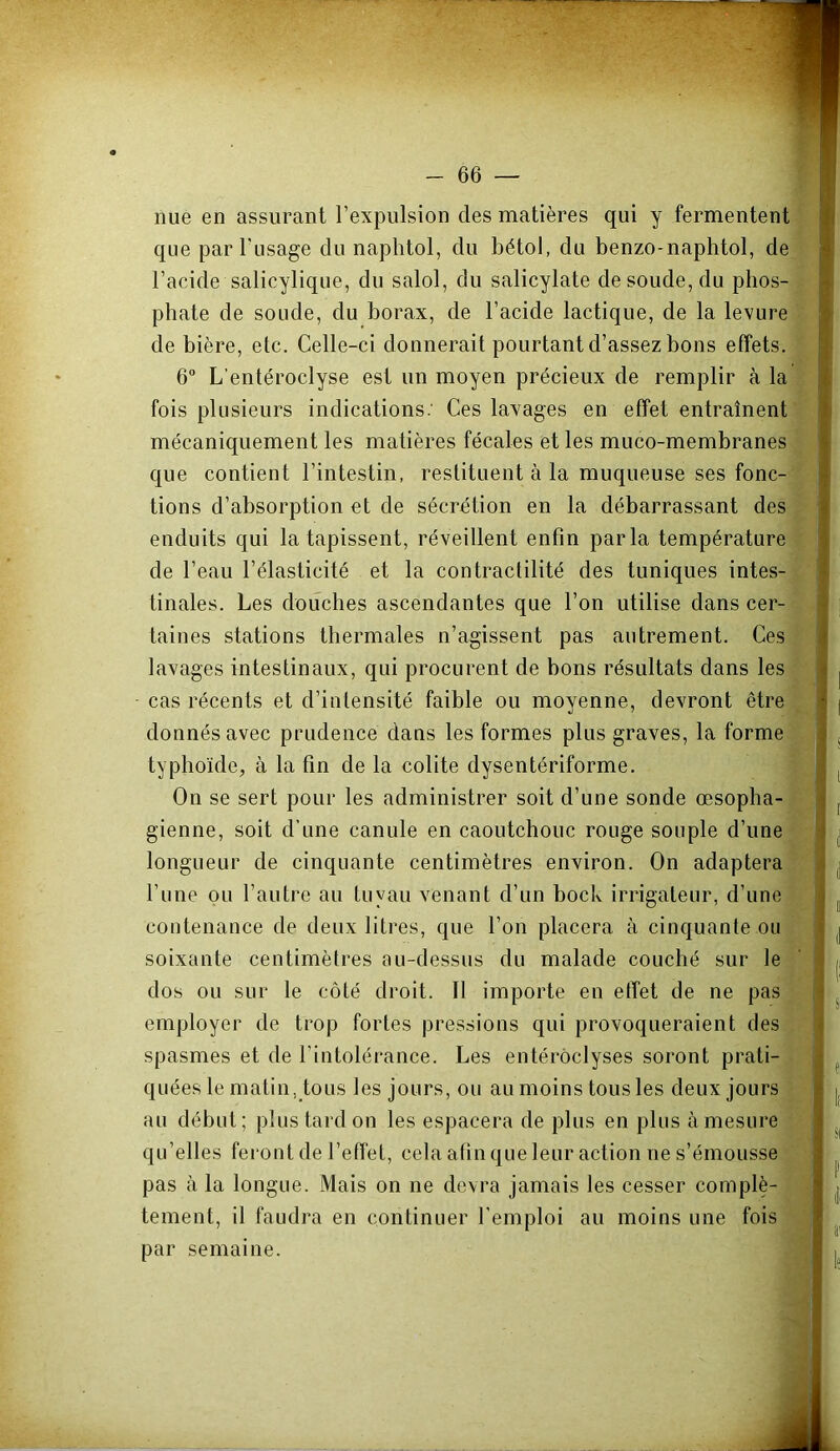 nue en assurant l’expulsion des matières qui y fermentent que par l'usage du naplitol, du bétol, du benzo-naphtol, de l’acide salicylique, du salol, du salicylate de soude, du phos- phate de soude, du borax, de l’acide lactique, de la levure de bière, etc. Celle-ci donnerait pourtant d’assez bons effets. 6 L’entéroclyse est un moyen précieux de remplir à la fois plusieurs indications.' Ces lavages en effet entraînent mécaniquement les matières fécales et les muco-membranes que contient l’intestin, restituent à la muqueuse ses fonc- tions d’absorption et de sécrétion en la débarrassant des enduits qui la tapissent, réveillent enfin parla température de l’eau l’élasticité et la contractilité des tuniques intes- tinales. Les douches ascendantes que l’on utilise dans cer- taines stations thermales n’agissent pas autrement. Ces lavages intestinaux, qui procurent de bons résultats dans les cas récents et d’intensité faible ou moyenne, devront être donnés avec prudence dans les formes plus graves, la forme typhoïde, à la fin de la colite dysentériforme. On se sert pour les administrer soit d’une sonde œsopha- gienne, soit d’une canule en caoutchouc rouge souple d’une longueur de cinquante centimètres environ. On adaptera l’une ou l’autre au tuyau venant d’un bock irrigateur, d’une contenance de deux litres, que l’on placera à cinquante ou soixante centimètres au-dessus du malade couché sur le dos ou sur le côté droit. Il importe en effet de ne pas employer de trop fortes pressions qui provoqueraient des spasmes et de l’intolérance. Les entérôclyses seront prati- quées le matin,tous les jours, ou au moins tous les deux jours au début; plus tard on les espacera de plus en plus à mesure qu’elles feront de l’effet, cela afin que leur action ne s’émousse pas à la longue. Mais on ne devra jamais les cesser complè- tement, il faudra en continuer l’emploi au moins une fois par semaine.