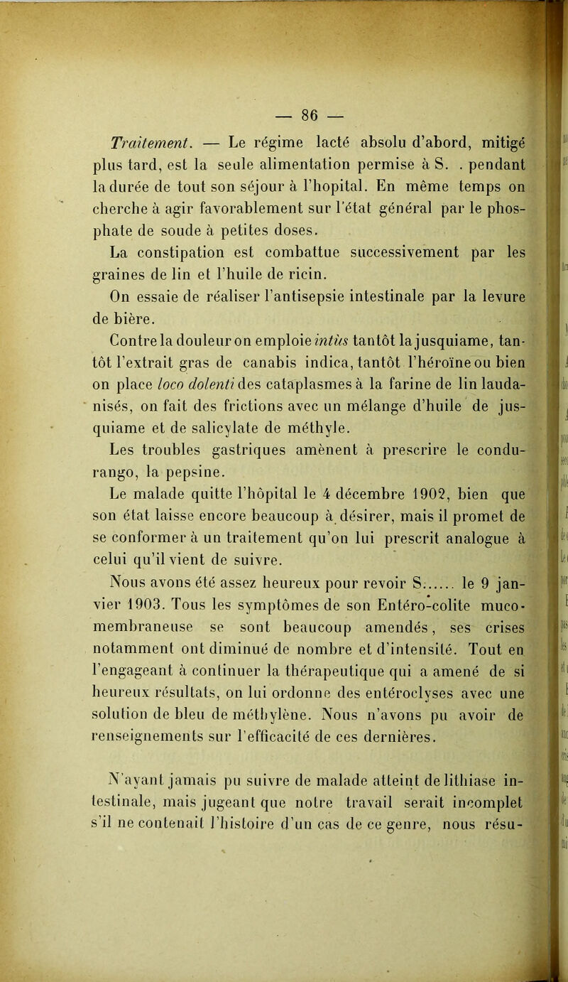 Traitement. — Le régime lacté absolu d’abord, mitigé plus tard, est la seule alimentation permise à S. . pendant la durée de tout son séjour à l’hôpital. En même temps on cherche à agir favorablement sur l’état général par le phos- phate de soude à petites doses. La constipation est combattue successivement par les graines de lin et l’huile de ricin. On essaie de réaliser l’antisepsie intestinale par la levure de bière. Contre la douleur on emploie tantôt lajusquiame, tan- tôt l’extrait gras de canabis indica, tantôt l’héroïne ou bien on place loco dolenti des cataplasmes à la farine de lin lauda- nisés, on fait des frictions avec un mélange d’huile de jus- quiame et de salicylate de méthyle. Les troubles gastriques amènent à prescrire le condu- rango, la pepsine. Le malade quitte l’hôpital le 4 décembre 1902, bien que son état laisse encore beaucoup à désirer, mais il promet de se conformera un traitement qu’on lui prescrit analogue à celui qu’il vient de suivre. Nous avons été assez heureux pour revoir S le 9 jan- vier 1903. Tous les symptômes de son Entéro-colite muco- membraneuse se sont beaucoup amendés, ses crises notamment ont diminué de nombre et d’intensité. Tout en l’engageant à continuer la thérapeutique qui a amené de si heureux résultats, on lui ordonne des entéroclyses avec une solution de bleu de méthylène. Nous n’avons pu avoir de renseignements sur l’efficacité de ces dernières. N’ayant jamais pu suivre de malade atteint de lithiase in- testinale, mais jugeant que notre travail serait incomplet s’il ne contenait l’histoire d’un cas de ce genre, nous résu-