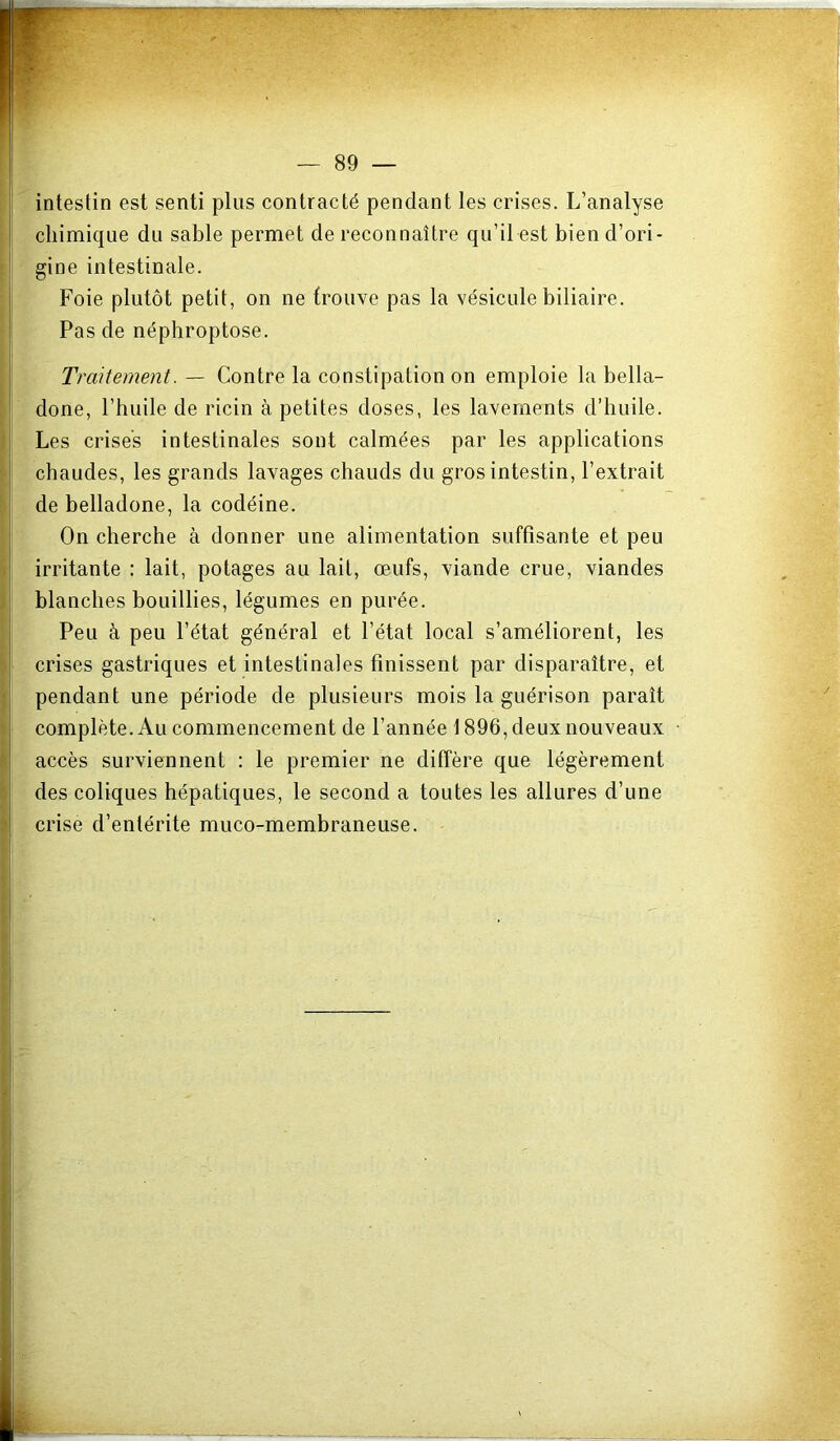 intestin est senti plus contracté pendant les crises. L’analyse chimique du sable permet de reconnaître qu’il est bien d’ori- gine intestinale. Foie plutôt petit, on ne trouve pas la vésicule biliaire. Pas de néphroptose. Traitement. — Contre la constipation on emploie la bella- done, rbuile de ricin à petites doses, les lavements d’huile. Les crises intestinales sont calmées par les applications chaudes, les grands lavages chauds du gros intestin, l’extrait de belladone, la codéine. On cherche à donner une alimentation suffisante et peu irritante : lait, potages au lait, œufs, viande crue, viandes blanches bouillies, légumes en purée. Peu à peu l’état général et l’état local s’améliorent, les crises gastriques et intestinales finissent par disparaître, et pendant une période de plusieurs mois la guérison paraît complète. Au commencement de l’année 1896, deux nouveaux accès surviennent : le premier ne diffère que légèrement des coliques hépatiques, le second a toutes les allures d’une crise d’entérite muco-membraneuse.