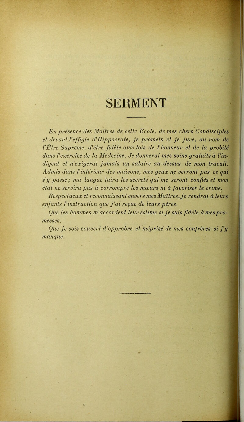 SERMENT En présence des Maîtres de cette Ecole, de mes chers Condisciples et devant l’effigie d’Hippocrate, je promets et je jure, au nom de l'Être Suprême, d’être fidèle aux lois de l'honneur et de la probité dans l’exercice de la Médecine. Je donnerai mes soins gratuits à l’in- digent et n’exigerai jamais un salaire au-dessus de mon travail. Admis dans l’intérieur des maisons, mes geux ne verront pas ce qui s’g passe ; ma langue taira les secrets qui me seront confiés et mon état ne servira pas à corrompre les mœurs ni à favoriser le crime. Respectueux et reconnaissant envers mes Maîtres, je rendrai à leurs enfants l’instruction que j’ai reçue de leurs pères. Que les hommes m’accordent leur estime si je suis fidèle à mes pro- messes. Que je sois couvert d’opprobre et méprisé de mes confrères si j’y manque.