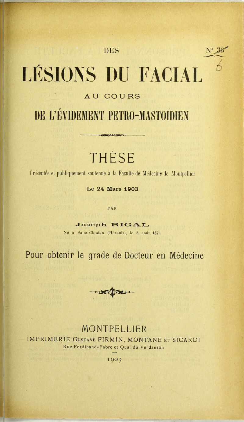 DES LÉSIONS DU FACIAL  AU COURS DE I/ÉVIDEMENT PETRO-MASTOIDIEN DQi^g<^ THÈSE rnEmitéc el publiquement soutenue à la Faculté de Médecine do Monl|)tllier Le 24 Mars 1903 PAR Joseplx rSIO-A.X-1 Né à Saint-Cliiiiiaa (Hérault), le 8 août 1870 Pour obtenir le grade de Docteur en Médecine MONTPELLIER IMPRIMERIE Gustave FIRMIN, MONTANE et SICARDl Rue Ferdinand-Fabre et Quai du Verdanson 1903