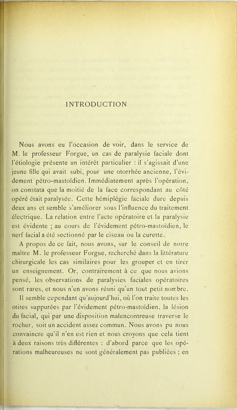 INTRODUCTION Nous avons eu l’occasion de voir, dans le service de M. le professeur Forgue, un cas de paralysie faciale dont l’étiologie présente un intérêt particulier : il s’agissait d’une jeune fille qui avait subi, pour une otorrhée ancienne, l’évi- dement pétro-mastoïdien. Immédiatement après l’opération, on constata que la moitié de la face correspondant au côté opéré était paralysée. Cette hémiplégie faciale dure depuis deux ans et semble s’améliorer sous Finfluence du traitement électrique. La relation entre l’acte opératoire et la paralysie est évidente ; au cours de l’évidement pétro-mastoïdien, le nerf facial a été sectionné par le ciseau ou la curette. A propos de ce fait^ nous avons, sur le conseil de notre maître M. le professeur Forgue, recherché dans la littérature chirurgicale les cas similaires pour les grouper et en tirer I un enseignement. Or, contrairement à ce que nous avions pensé, les observations de paralysies faciales opératoires sont rares, et nous n’en avons réuni qu’un tout petit nom.bre. Il semble cependant qu’atijourd’hui, où l’on traite toutes les otites supputées par l’évidement pétro-mastoïdien, la lésion I du facial, qui par une disposition malencontreuse traverse le rocher, soit un accident assez commun. Nous avons pu nous convaincre qu’il n’en est rien et nous croyons que cela tient à deux raisons très différentes : d’abord parce que les opé- rations malheureuses ne sont généralement pas publiées ; en