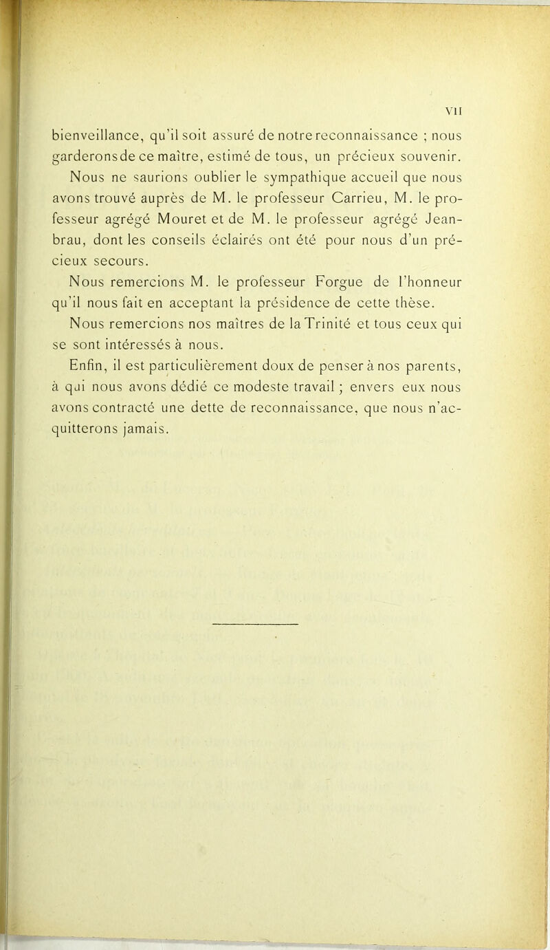 bienveillance, qu’il soit assuré de notre reconnaissance ; nous garderonsde ce maître, estimé de tous, un précieux souvenir. Nous ne saurions oublier le sympathique accueil que nous avons trouvé auprès de M. le professeur Carrieu, M. le pro- fesseur agrégé Mouret et de M. le professeur agrégé Jean- brau, dont les conseils éclairés ont été pour nous d’un pré- cieux secours. Nous remercions M. le professeur Forgue de l’honneur qu’il nous fait en acceptant la présidence de cette thèse. Nous remercions nos maîtres de la Trinité et tous ceux qui se sont intéressés à nous. Enfin, il est particulièrement doux de penser à nos parents, à qui nous avons dédié ce modeste travail ; envers eux nous avons contracté une dette de reconnaissance, que nous n’ac- quitterons jamais.