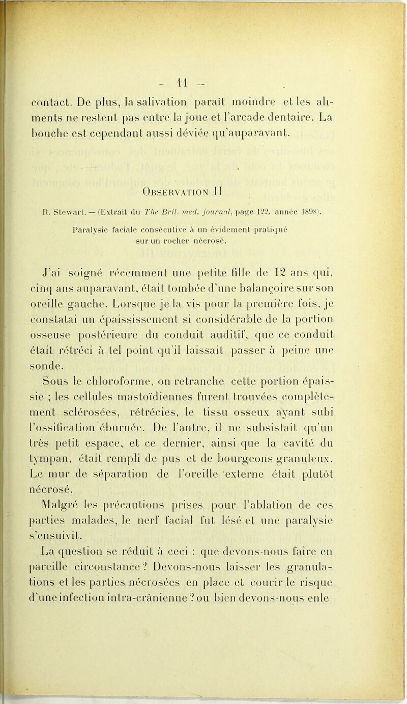 contact. De plus, la salivation paraît moindre et les ali- ments ne restent pas entre la joue et l’arcade dentaire. La bouche est cependant aussi déviée qu’auparavant. Observation II R. StcwaiT. — (Exlrail du The Brit. med. journal, page 12‘2, année 1898). Paralysie faciale consécutive à un évidement pratiqué sur un rocher nécrosé. J’ai soigné récemment une iietite fille de 12 ans qui, cinq ans auparavant, était tombée d’une balançoire sur son ori'ille gauche. Lorstjue je la vis pour la première fois, je constatai un é[)aississement si considérable de la portion osseuse postérieure du conduit auditif, que ce conduit était rétréci à tel point (ju’il laissait passer à peine une sonde. Sous le chloroforme, on retranche cette portion éjiais- sie ; les cellules mastoïdiennes furent trouvées complète- ment sclérosées, rétrécies, le tissu osseux ayant subi l’ossiücation éburnée. De l’antre, il ne subsistait (|u’un très petit espace, et ce dernier, ainsi que la cavité du tympan, était rempli de pus et de bourgeons granuleux. Le mur de séparation de l’oreille externe était plutôt nécrosé. Malgré les [irécautions prises pour l’ablation de ces parties malades, le nerf facial fut lésé et une paralysie s’ensuivit. La (jLiestion se réduit à ceci : que devons-nous faire en jiareille cii'constance? Devons-nous laisser les gi*anula- tions et les parties nécrosées en place et courir le risque d’une infection intra-crânienne ? ou bien devons-nous enle