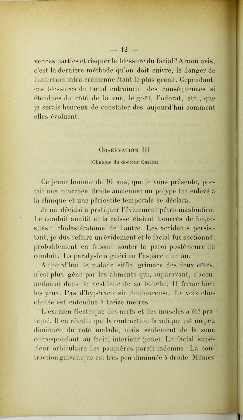 ver ces parties et risquer la blessure du facial? A mon avis, c’est la dernière méthode qu’on doit suivre, le danger de l’infection intra-crânienne étant le plus grand. Cependant, ces blessures du facial entraînent des conséquences si étendues du côté de la vue, le goût, l’odorat, etc., que je serais heureux de constater dès aujourd’hui comment elles évoluent. Observation III (Clinique du docteur Castex) Ce jeune homme de 16 ans, que je vous présente, por- tait une otorrhée droite ancienne; un polype fut enlevé à la clinique et une périostite temporale se déclara. Je me décidai à pratiquer l’évidement pétro-mastoïdien. Le conduit auditif et la caisse étaient bourrés de fongo- sités ; cholestératome de l’antre. Les accidents persis- tant, je dus refaire un évidement et le facial fut sectionné, probablement en faisant sauter la paroi jiostérieure du conduit. La paralysie a guéri en l’espace d’un an. Aujourd’hui le malade siffle, grimace des deux côtés, n’est plus gêné par les aliments qui, auparavant, s’accu- mulaient dans le vestibule de sa bouche. Il ferme bien les yeux. Pas d’iiypéracousie douloureuse. La voix chu- chotée est enteudue à treize mètres. L’examen électrique des nerfs et des muscles a été pra- ti<pié. 11 en résulte que la contraction faradique est un peu diminuée du côté malade, mais seulement de la zone coiT'cspondant au facial intérieur (joue). Le facial supé- rieur oi’biculairc des paupières juiraît indemne. La con- traction galvani(|ue est très peu diminuée à droite, Mêmes