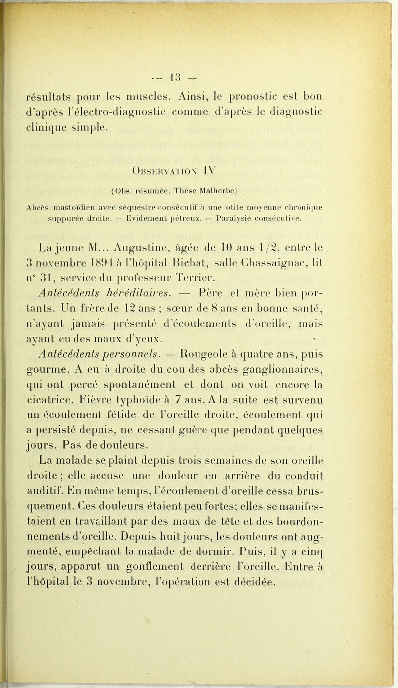 résultats pour les muscles. Ainsi, le pronostic est bon d’après rélectro-diagnostic comme d’après le diagnostic clinique simple. Observation IV (Obs. résumée, Thèse Malherbe) Abcès masLoïdieri avec séquestre conséculif à une otite moyenne chronhiue sup|)urée droite. — Evidement pétreux. — Paralysie conséculive. La jeune M... Augustine, âgée de 10 ans 1/2, entre le d novembre lSO-4 à riiô[)ital Biclial, salle Chassaignac, lit n“ 31, service du professeur berrier. Anlécédenis héréditaires. — Père et mèi‘e bien por- tants. Un frère de 12 ans; sœur de 8 ans en bonne santé, n’ayant jamais [)résenté d’écoulements d’oreille, mais ayant eu des maux d’yeux. Anlécédenis personnels. — Rougeole à quatre ans, puis gourme. A eu à droite du cou des abcès ganglionnaires, qui ont percé spontanément et dont on voit encore la cicatrice. Fièvre typhoïde à 7 ans. A la suite est survenu un écoulement fétide de l’oreille droite, écoulement qui a persisté depuis, ne cessant guère que pendant quelques jours. Pas de douleurs. La malade se plaint depuis trois semaines de son oreille droite ; elle accuse une douleur en arrière du conduit auditif. En même temps, l’écoulement d’oreille cessa brus- quement. Ces douleurs étaient peu fortes; elles se manifes- taient en travaillant par des maux de tête et des bourdon- nements d’oreille. Depuis huit jours, les douleurs ont aug- menté, empêchant la malade de dormir. Puis, il y a cinq jours, apparut un gonflement derrière l’oreille. Entre à