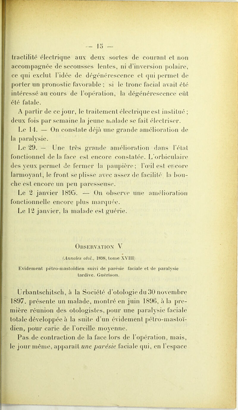 tractilité électrique aux deux sortes de courant et non accompagnée de secousses lentes, ni d’inversion polaire, ce qui exclut l’idée de dégénérescence et qui permet de porter un j)ronostic favorable; si le tronc facial avait été intéressé au cours de l’opéi'ation, la dégénérescence eût été fatale. A partir de ce jour, le traitement électrique est institué; deux fois par semaine la jeune ri.alade se fait électriser. Le 14. — On constate déjà une grande amélioration de- là paralysie. Le 29. — Une très grande amélioration dans l’état fonctionnel de la face est encore constatée. L’orbiculaire des yeux permet de fermer la [jaiq)ièr('; l’œil est encore larmoyant, le front se plisse av(‘c assez de facilité la bou- che est encore un peu paresseuse. Le 2 janvier 1895. — On observe une amélioration fonctionnelle encore jjlus marquée. Le 12 janvier, la malade est guérie. Observation V (Annales oloL, 1898, tome XVHI) Evidement pélro-mastoïdien suivi de parésie faciale et de paralysie tardive. Guérison. Urbantschitsch, à la Société d’otologie du 30 novembre 1897. présente un malade, montré en juin 189G, à la pre- mière réunion des otologistes, pour une paralysie faciale totale développée à la suite d’un évidement pétro-mastoï- dien, pour carie de l’oreille moyenne. Pas de contraction de la face lors de l’opération, mais, le jour même, apparaît une parésie faciale qui, en l’espace