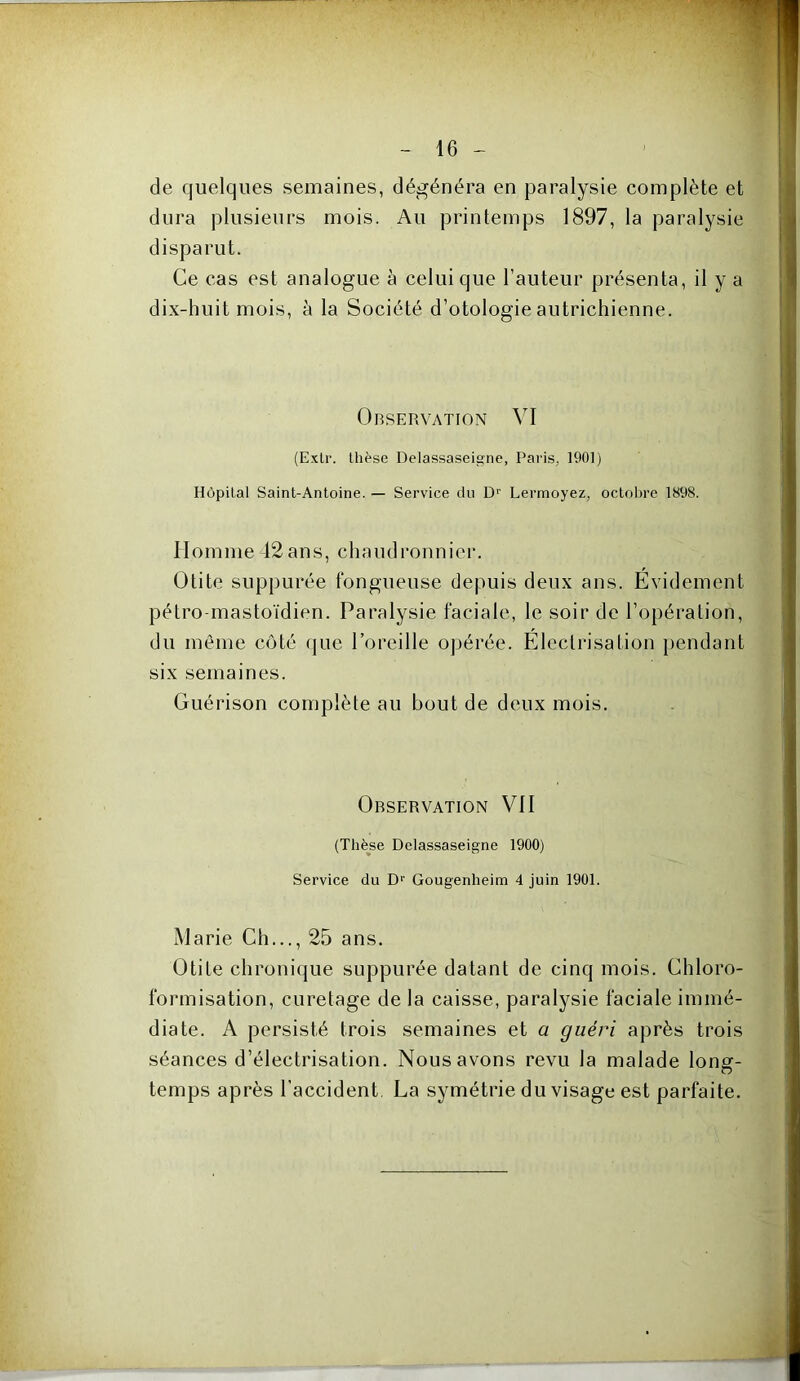 w»- - 16 - de quelques semaines, dégénéra en paralysie complète et dura plusieurs mois. Au printemps 1897, la paralysie disparut. Ce cas est analogue à celui que l’auteur présenta, il y a dix-huit mois, à la Société d’otologie autrichienne. OnSERVATION VI (ExLr. thèse Delassaseigne, Paris, 1901) Hôpital Saint-Antoine. — Service du D’ Lermoyez, octobre 1898. Homme -12 ans, chaudronnier. Otite suppurée fongueuse depuis deux ans. Evidement pétro-mastoïdien. Paralysie faciale, le soir de l’opération, du même côté tjue l’oreille opérée. Electrisation {tendant six semaines. Guérison complète au bout de deux mois. Observation VII (Thèse Delassaseigne 1900) Service du D>’ Gougenheim 4 juin 1901. Marie Ch..., 25 ans. Otite chronique suppurée datant de cinq mois. Chloro- formisation, curetage de la caisse, paralysie faciale immé- diate. A persisté trois semaines et a guéri après trois séances d’électrisation. Nous avons revu la malade lonsr- O temps après l’accident, La symétrie du visage est parfaite.