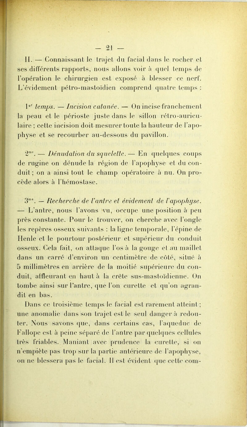 II. — Connaissant le trajet dn facial dans le rocher et ses différents rapports, nous allons voir à quel temps de l’opération le chirurgien est exposé à blesser ce nerf. L’évidement pétro-mastoïdien comprend (juatre temj)s : L' temps. —Incision cutanée. — On incise franchement la peau et le périoste juste dans le sillon rétro-auricu- laire ; cette incision doit mesurer toute la hauteur de l’apo- physe et se recourber au-dessous du pavillon. 2“. — Dénudation du scpielette. — En quelques coups de rugine on dénude la région de l’apojjhyse et du con- duit ; on a ainsi tout le champ opératoire à nu. On pro- cède alors à l’hémostase. 3“C ~ Recherche de l'antre et évidement de Iapophyse. — L’antre, nous l’avons vu, occupe une position à peu près constante. Pour le trouver, on cherche avec l’ongle les repères osseux suivants : la ligne temporale, l’é[)ine de Henle et le pourtour postérieur et supérieur du conduit osseux. Cela fait, on atta(|ue l’os à la gouge et au maillet dans un carré d’environ un centimètre de côté, situé à 5 millimètres en arrière de la moitié supérieure du con- duit, affleurant en haut à la crête sus-mastoïdienne. On tombe ainsi sur l’antre, que l’on curette et qu’on agran- dit en bas. Dans ce troisième teni[)s le facial est rarement atteint ; une anomalie dans son trajet est le seul danger à redou- ter. Nous savons (jue, dans certains cas, raqueduc de b^allope est à peine séparé de l’anti'e par quelques cellules très friables. Maniant avec [)rudencc la curette, si on n’empiète pas troj) sur la partie antérieure de rapo[)hyse, on ne blessera [)as le facial. 11 est évident (pie cette coin-