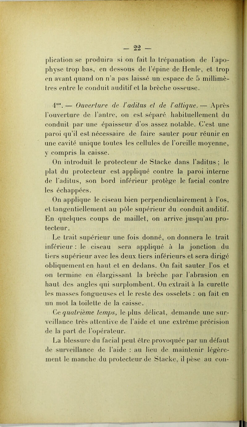 plication se produira si on fait la trépanation de l’apo- physe trop bas, en dessous de l’épine de Henle, et trop en avant quand on n’a j)as laissé un espace de 5 millimè- tres entre le conduit auditif et la brèche osseuse. 4““. — Ouuerliire de raditus el de Vatlique. — Après l’ouverture de l’antre, on est séparé habituellement du conduit par une épaisseur d’os assez notable. C’est une paroi qu’il est nécessaire de faire sauter pour réunir en une cavité unique toutes les cellules de l’oreille moyenne, y compris la caisse. On introduit le protecteur de Stacke dans l’aditus ; le plat du protecteur est appliqué contre la paroi interne de l’aditus, son bord inférieur protège le facial contre les échappées. On applique le ciseau bien perpendiculairement à l’os, et tangentiellement au pôle supérieur du conduit auditif. En quelques Coups de maillet, on arrive jusqu’au pro- tecteur. Le trait supérieur une fois donné, on donnera le trait inférieur : le ciseau sera appliqué à la jonction du tiers supérieur avec les deux tiers inférieurs et sera dirigé obliquement en haut et en dedans. On fait sauter l’os et on termine en élargissant la brèche })ar l’abrasion en haut des angles qui surplombent. On extrait à la curette les masses fongueuses et le reste des osselets : on fait en un mot la toilette de la caisse. Ce qualrième temps, le plus délicat, demande une sur- veillance très attentive de l’aide et une extrême précision de la part de l’opérateur. La blessure du facial peut être provoquée par un défaut de surveillance de l’aide : au lieu de maintenir légère- ment le manche du protecteur de Stacke, il pèse au cou-