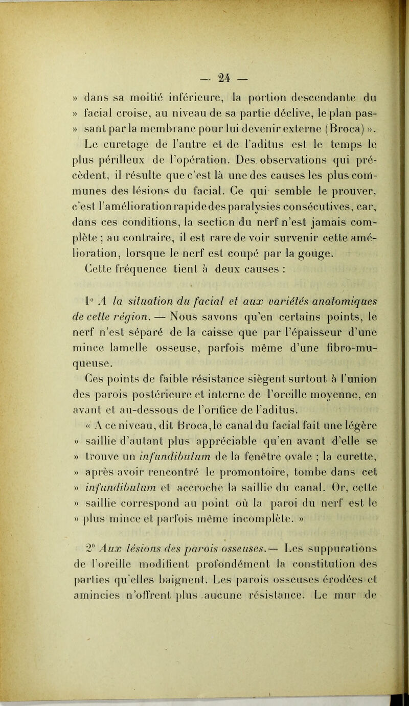 » dans sa moitié inférieure, la portion descendante du » facial croise, au niveau de sa partie déclive, le plan pas- » santparla membrane pour lui devenir externe (Broca) ». Le curetage de l’antre et de l’aditus est le temps le plus périlleux de l’opération. Des observations qui pré- cèdent, il résulte que c’est là une des causes les plus com- munes des lésions du facial. Ce qui semble le prouver, c’est l’améliorationrapidedesparalysies consécutives, car, dans ces conditions, la section du nerf n’est jamais com- plète ; au contraire, il est rare de voir survenir cette amé- lioration, lorsque le nerf est coupé par la gouge. Cette fréquence tient à deux causes : 1“ .4 la situation du facial et aux variétés anatomiques de cette région. — Nous savons qu’en certains points, le nerf n’est séparé de la caisse que par l’épaisseur d’une mince lamelle osseuse, parfois même d’une fibro-mu- queuse. Ces points de faible résistance siègent surtout à l’union des parois postérieure et interne de l’oreille moyenne, en avant et au-dessous de l’orifice de l’aditus. « A ce niveau, dit Broca,le canal du facial fait une légère » saillie d’aulant plus appréciable qu’en avant d’elle se » trouve un infundibiilum de la fenêtre ovale ; la curette, » après avoir rencontré le promontoire, tombe dans cet » infiindibulum et accroche la saillie du canal. Or, cette » saillie correspond au point où la paroi du nerf est le » plus mince et pai’fois même incomplète. » 2 Aux lésions des parois osseuses.— Les siqjpurations de l’oreille modilient profondément la constitution des parties qu elles baignent. Les parois osseuses érodées et amincies n’offrent plus .aucune résistance. Le mur de