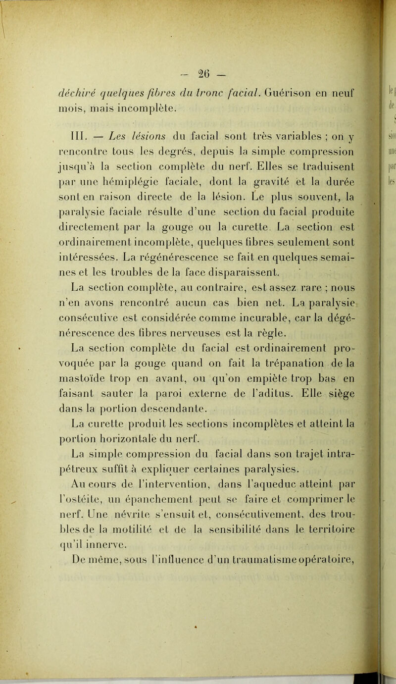 déchiré quelques fibres du tronc facial. Guérison en neuf mois, mais incomplète. III. — Les lésions du facial sont très variables ; on y rencontre tous les degrés, depuis la simple compression jusqu’à la section complète du nerf. Elles se traduisent par une hémiplégie faciale, dont la gravité et la durée sont en raison directe de la lésion. Ee plus souvent, la paralysie faciale résulte d’une section du facial produite directement par la gouge ou la curette. La section est ordinairement incomplète, quelques fibres seulement sont intéressées. La régénérescence se fait en quelques semai- nes et les troubles delà face disparaissent, La section couqDlète, au contraire, est assez rare ; nous n’en avons rencontré aucun cas bien net. La paralysie consécutive est considérée comme incurable, car la dégé- nérescence des fibres nerveuses est la règle. La section complète du facial est ordinairement pro- voquée par la gouge quand on fait la trépanation de la mastoïde trop en avant, ou qu’on empiète trop bas en faisant sauter la paroi externe de l’aditus. Elle siège dans la portion descendante. La curette produit les sections incomplètes et atteint la portion horizontale du nerf. La simple compression du facial dans son trajet intra- pétreux suffit à expliquer certaines paralysies. Au cours de l’intervention, dans l’aqueduc atteint par l’ostéite, un épanchement peut se faire et comprimer le nerf. Une névrite s’ensuit et, consécutivement, des trou- bles de la motilité et de la sensibilité dans le territoire qu’il innerve. De même, sous l’influence d’un traumatisme opératoire.