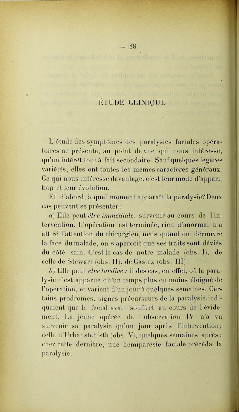 ÉTUDE CLINIQUE L’étude des symptômes des paralysies faciales opéra- toires ne présente, au point de vue qui nous intéresse, qu’un intérêt tout à fait secondaire. Sauf quelques légères variétés, elles ont toutes les mêmes caractères généraux. Ce qui nous intéresse davantage, c’est leur mode d’appari- tion et leur évolution. Et d’abord, à quel moment apparaît la paralysie?Deux cas peuvent se présenter : a) Elle peut êlre immédiale, survenir au cours de l’in- tervention. L’opération est terminée, rien d’anormal n’a attiré l’attention du chirurgien, mais quand on découvre la face du malade, on s’aperçoit que ses traits sont déviés du coté sain. C’est le cas de notre malade (obs. I), de celle de Stewart (obs. II), de Castex (obs. III). b) Elle peut êb^e tardive ; il des cas, en effet, où la para- lysie n’est apparue qu’un temps plus ou moins éloigné de l’opération, et varient d’un jour à quelques semaines. Cer- tains jirodromes, signes précurseurs de la paralysie,indi- (juaient (jue le facial avait souffert au cours de l’évide- ment. La jeune opérée de l’observation IV n’a vu survenir sa paralysie qu’un jour après l’intervention; celle d’Urbanstchisth (obs. V), qmdques semaines après; chez cette dernière, une hémiparésie faciale précéda la paralysie.