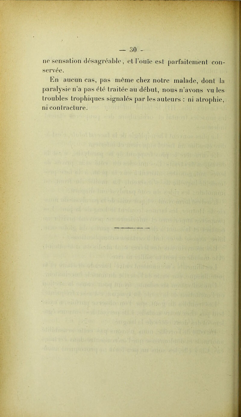 no sensation désagréable, et l’ouïe est parl'aiteinent con- servée. En aucun cas, pas même chez notre malade, dont la paralysie n’a pas été traitée au début, nous n’avons vu les troubles trophiques signalés par les auteurs : ni atrophie, ni contracture.
