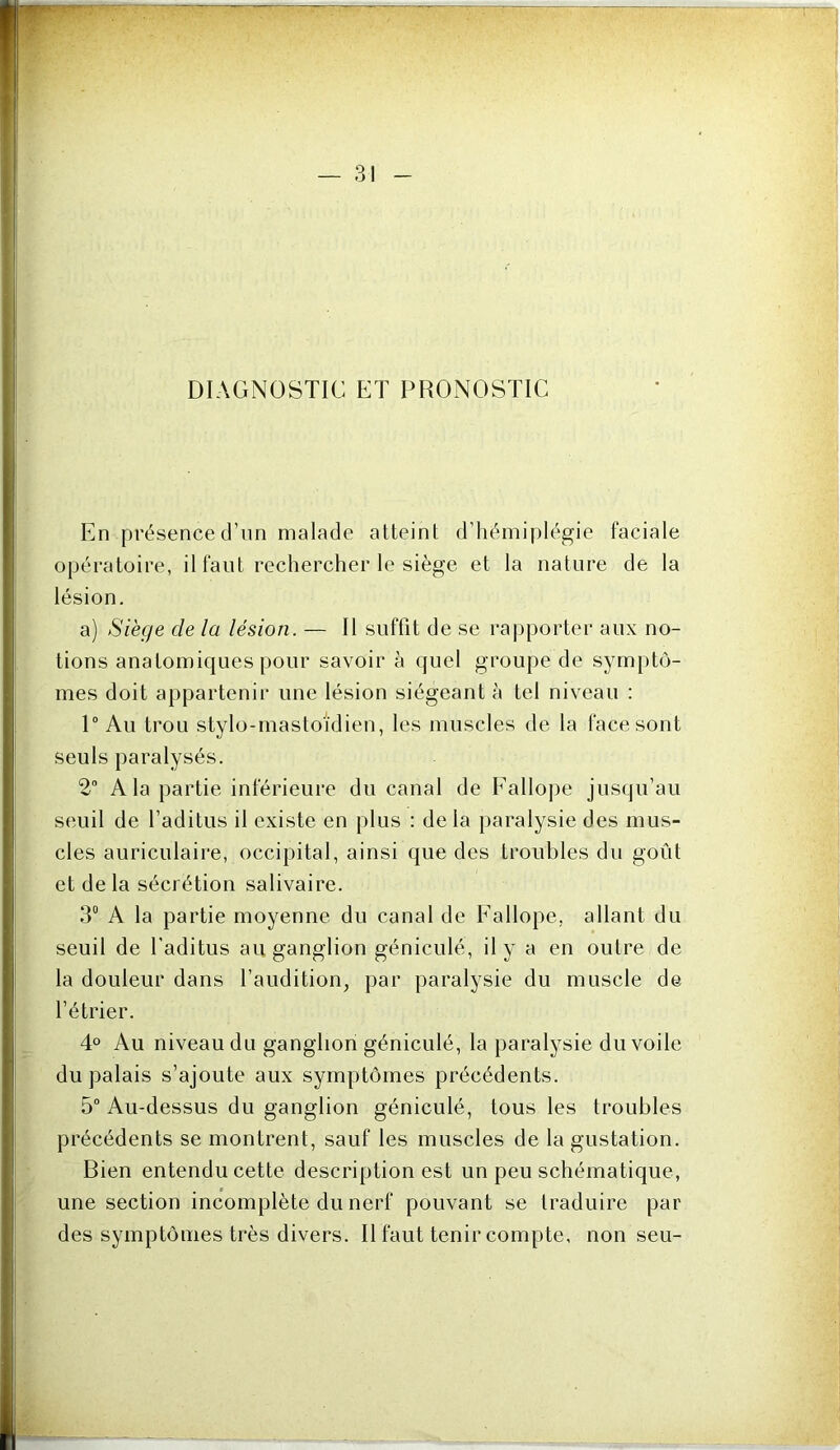 DIAGNOSTIC ET PRONOSTIC En présence d’iin malade atteint d’hémiplégie faciale opératoire, il faut rechercher le siège et la nature de la lésion. a) Siège de la lésion. — Il suffit de se rapporter aux no- tions anatomiques pour savoir à quel groupe de symptô- mes doit appartenir une lésion siégeant à tel niveau : 1° Au trou stylo-mastoidien, les muscles de la face sont seuls paralysés. 2“ A la partie inférieure du canal de Fallope jusqu’au seuil de l’aditus il existe en plus : delà paralysie des mus- cles auriculaire, occipital, ainsi que des troubles du goût et de la sécrétion salivaire. 3“ A la partie moyenne du canal de Fallope, allant du seuil de l’aditus au ganglion géniculé, il y a en outre de la douleur dans l’audition, par paralysie du muscle de l’étrier. 4° Au niveau du ganglion géniculé, la paralysie du voile du palais s’ajoute aux symptômes précédents. 5 Au-dessus du ganglion géniculé, tous les troubles précédents se montrent, sauf les muscles de la gustation. Bien entendu cette description est un peu schématique, une section incomplète du nerf pouvant se traduire par des symptômes très divers. Il faut tenir compte, non seu-