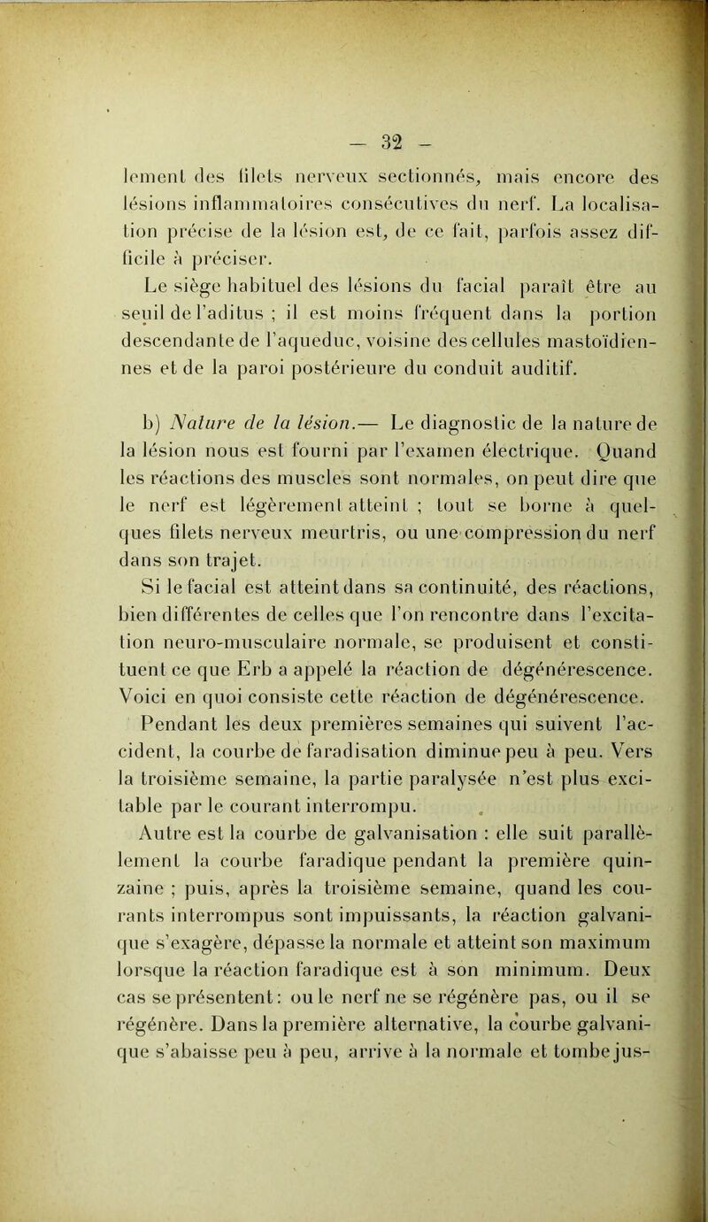 lomeiiL des lilots nerveux sectionnés, mais encore des lésions inflaniinaloires consécutives du nert. La localisa- tion précise de la lésion est, de ce lait, parfois assez dif- ficile à préciser. Le siège habituel des lésions du facial paraît être au seuil de l’aditus ; il est moins fréquent dans la portion descendante de Taqueduc, voisine des cellules mastoïdien- nes et de la paroi postérieure du conduit auditif. b) Nalure de la lésion.— Le diagnostic de la nature de la lésion nous est fourni par l’examen électrique. Quand les réactions des muscles sont normales, on peut dire que le nerf est légèrement atteint ; tout se borne à quel- ques filets nerveux meurtris, ou une compression du nerf dans son trajet. Si le facial est atteint dans sa continuité, des réactions, bien différentes de celles que l’on rencontre dans l’excita- tion neuro-musculaire normale, se produisent et consti- tuent ce que Erb a appelé la réaction de dégénérescence. Voici en quoi consiste cette réaction de dégénérescence. Pendant les deux premières semaines qui suivent l’ac- cident, la courbe de faradisation diminue peu à peu. Vers la troisième semaine, la partie paralysée n’est plus exci- table par le courant interrompu. Autre est la courbe de galvanisation : elle suit parallè- lement la courbe faradique pendant la première quin- zaine ; puis, après la troisième semaine, quand les cou- rants interrompus sont impuissants, la réaction galvani- que s’exagère, dépasse la normale et atteint son maximum lorsque la réaction faradique est à son minimum. Deux cas se présentent : ouïe nerf ne se régénère pas, ou il se régénère. Dans la première alternative, la courbe galvani- que s’abaisse peu à peu, arrive à la normale et tombe jus-