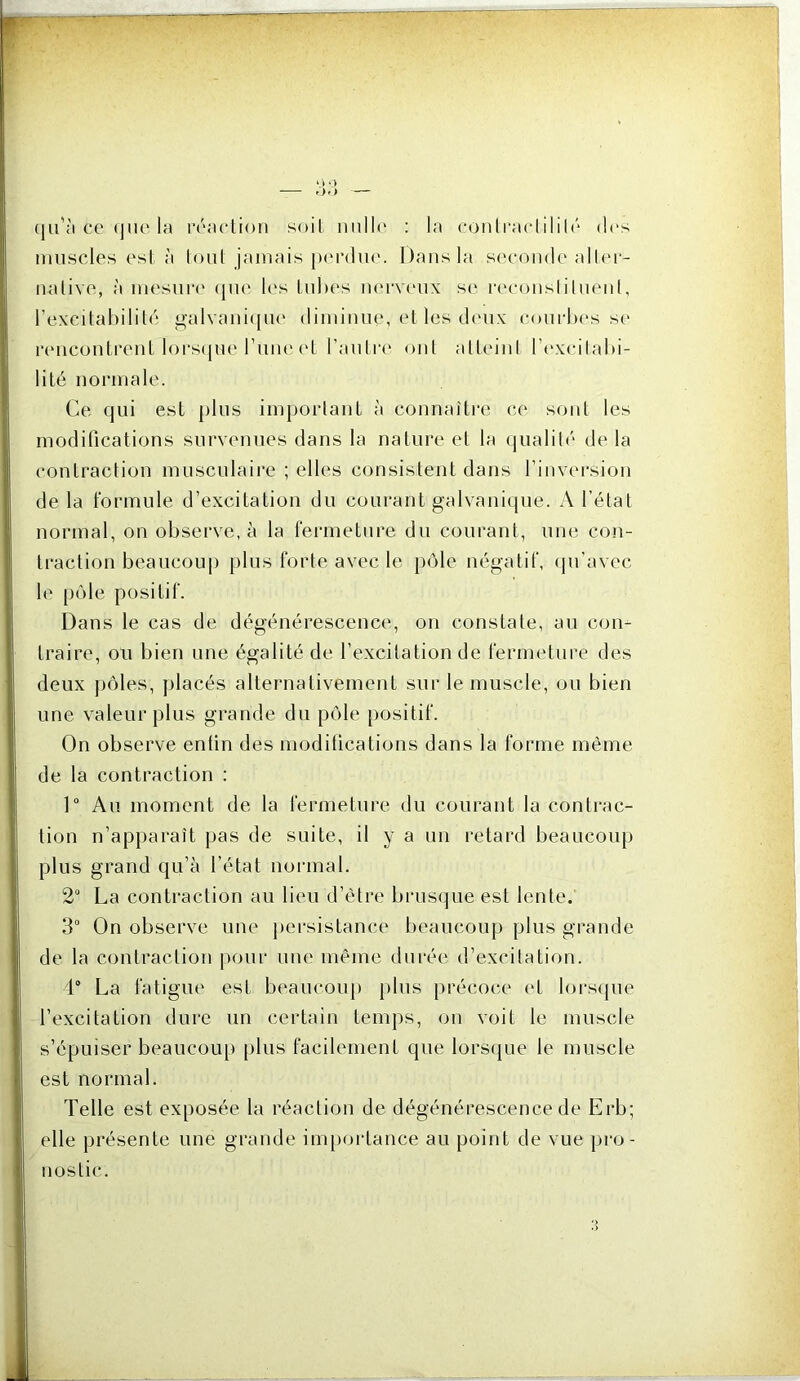 ce (jiie la réacUon soit nnlh' : la conlraclilil(‘ des imiscles est à loul jamais jMM'diie. Dans la sc'conde alhn- nalivo, à inesuia' (jin* It's Inhes iktvc'UX se reconslilneiil, l’excilahililé galvanique diminue, et les deux conrhes s(' rcmcontrent l()CS(|ne l’ime ('t l’anlre ont alU'inl Idvxcilald- lilé normale. Ce qui est })lus imporlanl h connaître ce sont les modifications survenues dans la nature et la quali(('■ de la contraction musculaire ; elles consistent dans l’invei'sion de la formule d’excitation du courant galvanique. A l’état normal, on observe, à la fermeture du courant, une con- traction beaucoup |)lus forte avec le pôle négatif, (pi’avec le pôle positif. Dans le cas de dégénérescence, on constate, au con- traire, ou bien une égalité de l’excitation de fermeture des deux }jôles, placés alternativemeut sur le muscle, ou bien une valeur plus grande du pôle positif. On observe enfin des modifications dans la forme même de la contraction : ]“ Au moment de la fermeture du courant la contrac- tion n’apparaît pas de suite, il y a un retard beaucoup plus grand qu’à l’état normal. 2“ La contraction au lieu d’être brusque est lente. 3° On observe une j)ersistance l)eaucoup plus grande de la contraction jxnir une même durée d’excitation. 4“ La fatigue est beaucoup j)lus précoce (4 loi‘S(pie l’excitation dure un certain temps, on voit le muscle s’épuiser beaucoup plus facilement que lors(jue le muscle est normal. Telle est exposée la réaction de dégénérescence de Erb; elle présente une grande inq)Oi4ance au point de vue pro- nostic.