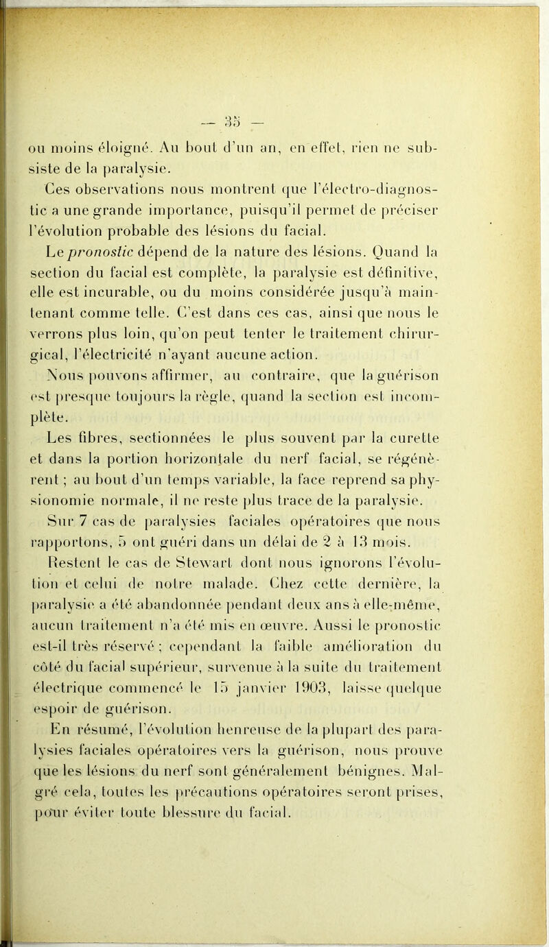 ou moins éloigné. Au boni d’uu an, en effet, rien ne sub- siste de la ])aralysie. Ces observations nous montrent (jue l’éleetro-diagnos- tic a une grande importance, puisqu’il permet de préciser l’évolution probable des lésions du facial. Le pronostic déj)end de la nature des lésions. Quand la section du facial est complète, la })aralysie est définitive, elle est incurable, ou du moins considérée jusqu’à main- tenant comme telle. C’est dans ces cas, ainsi que nous le verrons plus loin, qu’on peut tenter le traitement chirur- gical, l’électricité n’ayant aucune action. Nous pouvons affirme)', au contraii*e, que la guérison (“st pres(pie toujours la i-ègle, quand la section est incom- plète. Les fibres, sectionnées le plus souvent par la curette et dans la portion horizontale du nerf facial, se régénè- rent ; au bout d’un temps variable, la face reprend sa phy- sionomie nonnale, il lU' l'este j)lus trace de la paralysie. S)ir 7 cas de paralysies faciales opéi'atoires (jue nous 1-appoi‘tons, 5 ont guéiâ dans un délai de 2 à 13 mois. Restent le cas de Stewart dont nous ignorons l’évolu- tion et celui (h' noli-e malade. Chez cette dernièi’e, la l)ai'alysi(‘ a été abandonnée ])endant deux ans à elle:même, aucun ti'aitement n’a été mis en œuvre. Aussi le pi’onostic est-il ti‘ès rései'vé ; ce|»(Midant la faible amélioi'ation du côté du facial supérieui', survenue à la suite du traitement électrique commencé le Ib janviei- 1903, laisse (piehjue espoir de guérison. En l'ésumé, l’évolution heureuse de la pluj)ai’t des pai*a- lysies faciales opéi'atoii’es vers la guérison, nous prouve que les lésions du nerf sont généi’alement bénignes. Mal- gi'é cela, toutes les jn'écautions opératoires seront pi’ises, pour évite)' toute blessure du faci;)l.