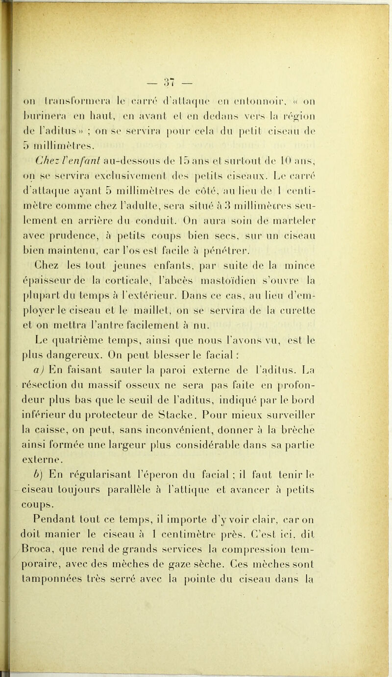 on li‘;msr(n'm('ra le cari'ô d'allaqtn' en enlonnoir, u on burinera (MI haut, en avant et en dedans vers la réo-ion de l’adilns» ; on se servira [)onr eela du [udit ciseau d(‘ U inilliinètres. Chez l'enfant au-dessous de 15 ans el surtout de K* ans, on se servii’a exclusivement (h's j)etils ciseaux. Le carré d‘atta(jue ayant 5 millimètres de côté, an li(‘u de 1 centi- mètre comme chez l’adulte, sera situé à 3 millimècres seu- lement en arrière du conduit. On aura soin de marteler avec prudence, à petits coups bien secs, sur un ciseau bien maintenu, car l’os est facile à pénétreiv Chez les tout jeunes enfants, par suite de la mince épaisseui'de la corticale, l’abcès mastoïdien s’ouvre la j)lu|)art du teni[)s à l’extérieur. Dans ce cas, au lieu d’em- ployer le ciseau et le maillet, on se servii’a de la curette et on mettra l’antre facilement k nu. Le ([uatrièine temps, ainsi que nous l’avons vu, est le plus dangereux. On peut blesser le facial : a) En faisant sauter la paroi externe de l’aditus. La résection du massif osseux ne sera pas faite en profon- deur plus bas que le seuil de l’aditus, indiqué |)ar le bord inférieur du protecteur de Stacke. Pour mieux surveiller la caisse, on peut, sans inconvénient, donner à la brèche ainsi formée une largeur plus considérable dans sa partie externe. b) En régularisant l’éperon du facial ; il faut tenir le ciseau toujours parallèle à l’attique et avancer à petits coups. Pendant tout ce temj)s, il importe d’y voir clair, caron doit manier le ciseau à 1 centimètre jirès. C’est ici. dit Broca, que rend de grands services la comijression tem- poraire, avec des mèches de gaze sèche. Ces mèches sont tamponnées très serré avec la pointe du ciseau dans la