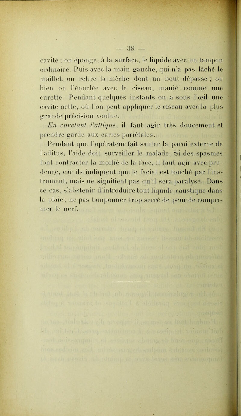 cavité ; un éponge, à la sucl'ace, le lic[uide avec iiii tampon ordinaire. Puis avec la main gauche, qui n'a pas lâché le maillet, on l'elire la mèche dont un bout dépasse ; ou bien on rénuclée avec le ciseau, manié comme une curette. Pendant quelques instants on a sous l’œil une cavité nette, où l'on peut a[)pliquer le ciseau avec la plus grande précision voulue. /in ciirelanl l'allique, il faut agir ti’ès doucement et prendre garde aux caries [)ariétales. Pendant que l’opérateur fait sautei’ la [)aroi externe de l’aditus, l’aitle doit surveiller le malade. Si des spasmes font contracter la moitié de la face, il faut agir avec pru- dcnc;(', cai- ils indiquent que le facial est touché par l’ins- trument, mais ne signifient [las qu’il sera [laralysé. Dans ce cas, s’abstenir d’introduire tout liquide caustique dans la plaie; ne pas tamponner tro[> seri'é de peur de compri- mer le nerf.