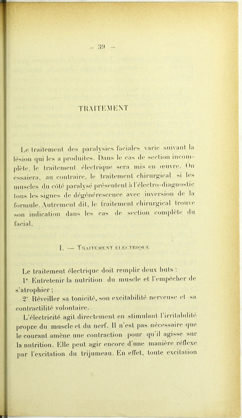 TRAITPLMENT Le Iraiteiiieiil des [)aralysies taeiales varie sni\aiit la lésion «[iii les a produiles. Dans le eas de seclion incoin- j)lèl(‘, le Irailemenl ('‘leeli’Kjue sera nus (;n (envia'. ()n essaiera, an contraire, le trailenu'nl (■hiriirgical si les innscles dn ci'dé [laralysé prési'iitenl à réleclro-diagnosLic, Ions les signes d(', dégénérescence avec inversion de la forinule. Antrenicnl dil, le rrailenienl chirurgical trouve son indication dans les cas de section comjdète dn facial. I. — Traitement éi.ectp.ivue Le traitement électrii[ue doit remplir deux buts : V Entretenir la nutrition du muscle et rempêclier de s’atrophier ; 2” Réveiller sa tonicité, son excitabilité nerveuse ('t sa contractilité volontaire. L’électricité agit directement en stimulant rirrilabilité propre du muscle et du nerf. Il n est pas nécessaire cpie le courant amène une contraction pour (pi il agisse sui la nutrition. Elle peut agir encore d une manière réflexe par l’excitation du trijumeau. En effet, toute excitation