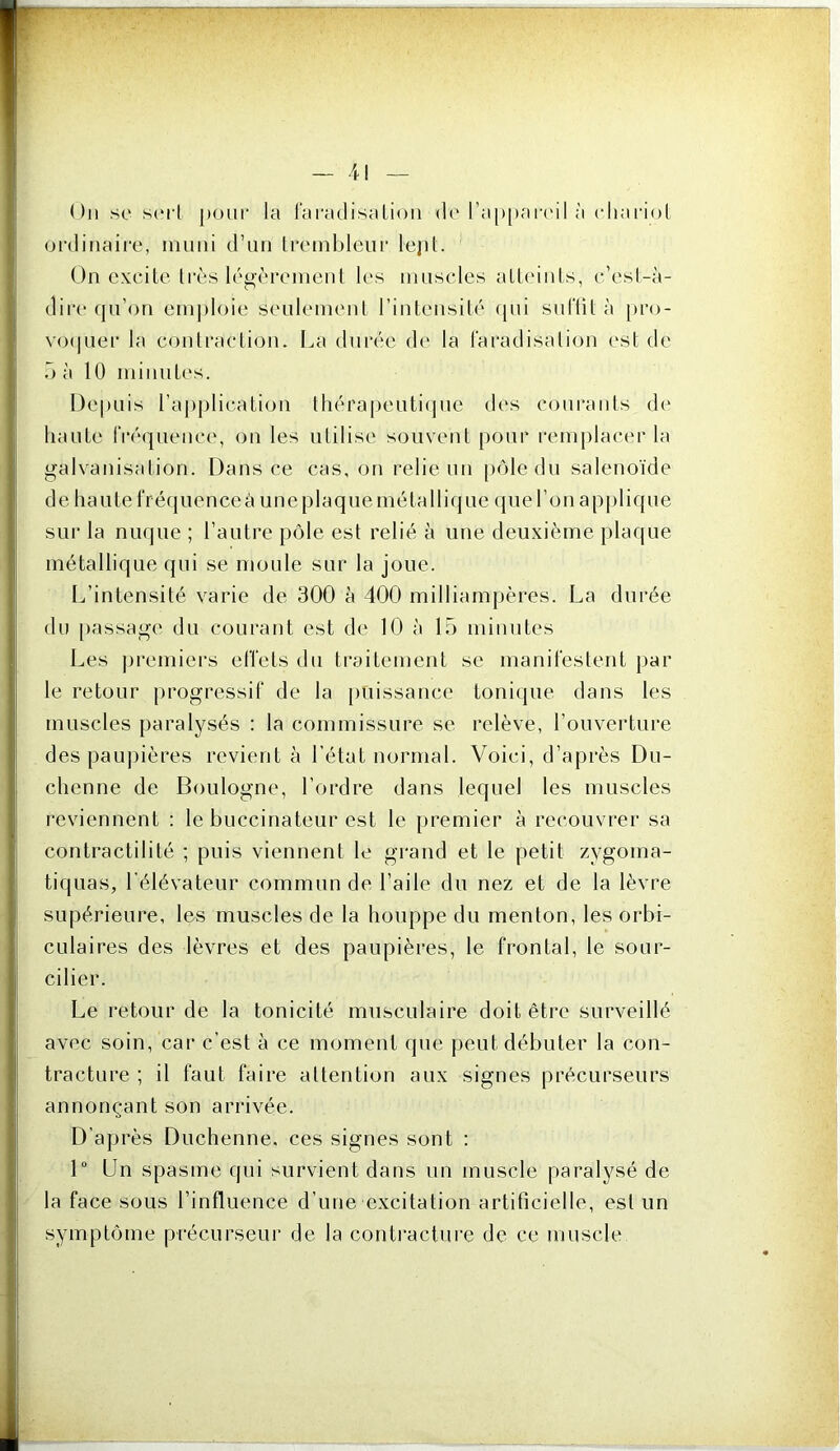 Ou se sert j)our la raradisalioii de ra[»[)areil à cliariol ordinaire, muni d’nn Ireinblenr lejiL On cxedte 1res légèrement les muscles alleiiiLs, c’esl-à- dire qu’on eni])loie seulement l’intensité ([ni siiftit à [>ro- vo(|uer la conti’aetion. La durée de la l’aradisation est de O à 10 niiniiLes. Depuis raj)|)lieation ttiéraj)eati(jne des courants de liante IVéquence, on les utilise souvent pour i‘emplacer la galvanisation. Dans ce cas, on relie un piile du salenoïde de haute l'réquenceà une plaque métalli([ue ([ueronapjilique sur la nuque ; l’autre pôle est relié à une deuxième plaque métallique qui se moule sur la joue. I^’intensité varie de 300 à 400 milliampères. La durée du passage du courant est de 10 à 15 minutes Les ju'emiers etïets du traitement se manifestent par le retour progressif de la [luissance tonique dans les muscles paralysés : la commissure se relève, l’ouverture des paupières revient à l’état normal. Voici, d’après Du- chenne de Boulogne, l’ordre dans lequel les muscles reviennent ; le buccinateur est le [)remier à recouvrer sa contractilité ; puis viennent le grand et le petit zygoma- tiquas, l'élévateur commun de l’aile du nez et de la lèvre supérieure, les muscles de la houppe du menton, les orbi- cLilaires des lèvres et des paupières, le frontal, le sour- cilier. Le retour de la tonicité musculaire doit être surveillé avec soin, car c’est à ce moment que peut débuter la con- tracture ; il faut faire attention aux signes précurseurs annonçant son arrivée. D’après Duchenne. ces signes sont : 1“ Un spasme qui survient dans un muscle paralysé de la face sous l’influence d’une excitation artificielle, est un symptôme précurseur de la contracture de ce muscle